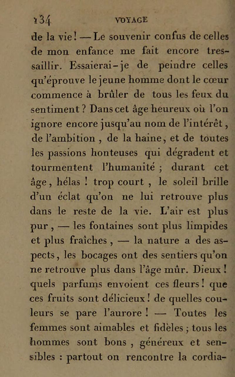 de la vie! —Le souvenir confus de celles de mon enfance me fait encore tres- saillir. Essaierai-je de peindre celles qu’éprouve le jeune homme dont le cœur commence à brûler de tous les feux du sentiment ? Dans cet âge heureux où l’on ignore encore jusqu’au nom de l’intérêt, de l’ambition , de la haine, et de toutes les passions honteuses qui dégradent et tourmentent l’humanité ; durant cet âge, hélas ! trop court , le soleil brille d’un éclat qu’on ne lui retrouve plus dans le reste de la vie. L’air est plus pur , — les fontaines sont plus limpides et plus fraîches , — la nature a des as- pects, les bocages ont des sentiers qu’on ne retrouve plus dans l’âge mûr. Dieux ! quels parfums envoient ces fleurs ! que ces fruits sont délicieux ! de quelles cou- leurs se pare l’aurore ! — Toutes les femmes sont aimables et fidèles ; tous les hommes sont bons , généreux et sen- sibles : partout on rencontre la cordia-