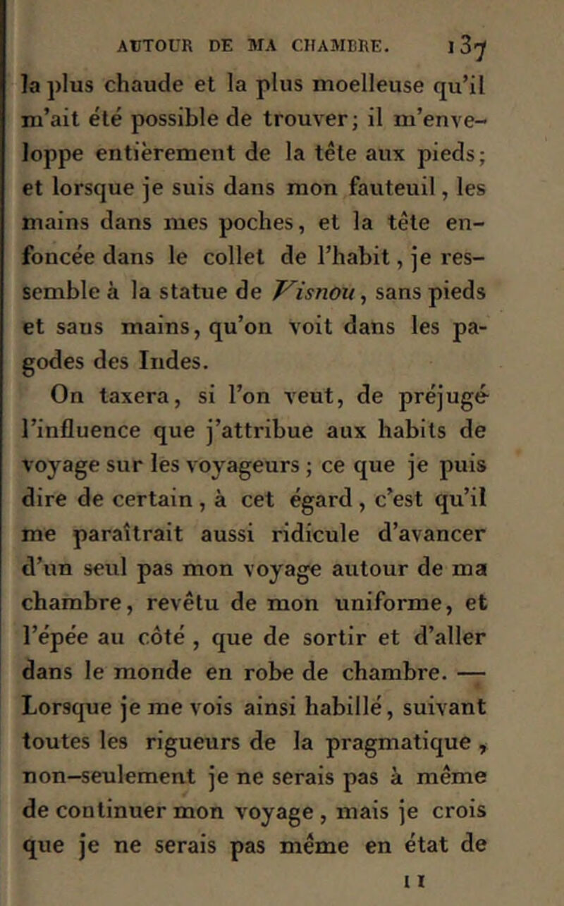 la plus chaude et la plus moelleuse qu’il m’ait été possible de trouver; il m’enve- loppe entièrement de la tête aux pieds; et lorsque je suis dans mon fauteuil, les mains dans mes poches, et la tête en- foncée dans le collet de l’habit, je res- semble à la statue de Visnou, sans pieds et saus mains, qu’on voit dans les pa- godes des Indes. On taxera, si l’on veut, de préjugé l’influence que j’attribue aux habits de voyage sur les voyageurs ; ce que je puis dire de certain , à cet égard , c’est qu’il me paraîtrait aussi ridicule d’avancer d’un seul pas mon voyage autour de ma chambre, revêtu de mon uniforme, et l’épée au côté , que de sortir et d’aller dans le monde en robe de chambre. — Lorsque je me vois ainsi habillé, suivant toutes les rigueurs de la pragmatique , non-seulement je ne serais pas à même de continuer mon voyage , mais je crois que je ne serais pas même en état de