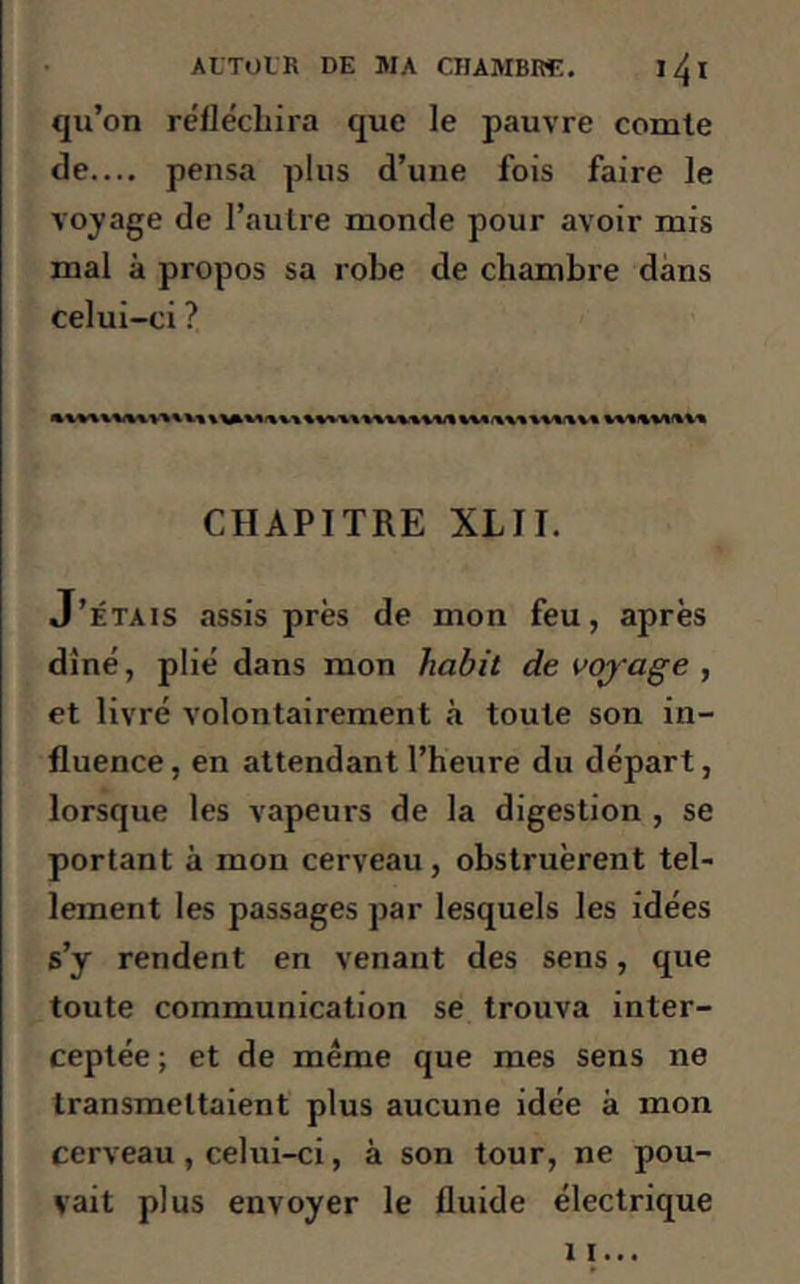 qu’on réfléchira que le pauvre comte de.... pensa plus d’une fois faire le voyage de l’autre monde pour avoir mis mal à propos sa robe de chambre dans celui-ci ? CHAPITRE XL11. J’étais assis près de mon feu, après diné, plié dans mon habit de voyage , et livré volontairement à toute son in- fluence, en attendant l’heure du départ, lorsque les vapeurs de la digestion , se portant à mon cerveau, obstruèrent tel- lement les passages par lesquels les idées s’y rendent en venant des sens, que toute communication se trouva inter- ceptée ; et de même que mes sens ne transmettaient plus aucune idée à mon cerveau, celui-ci, à son tour, ne pou- vait plus envoyer le fluide électrique xi...