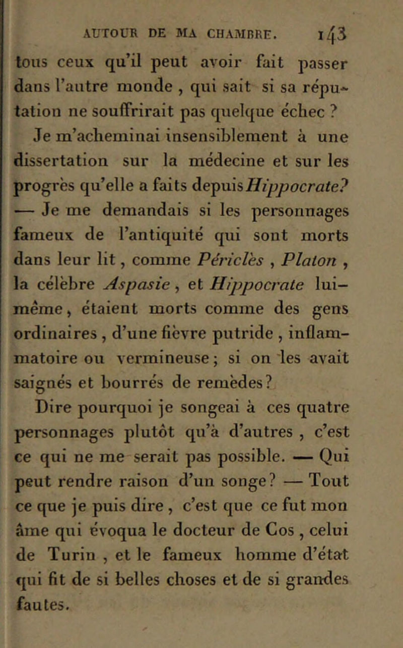 tous ceux qu’il peut avoir fait passer dans l’autre monde , qui sait si sa répu- tation ne souffrirait pas quelque échec ? Je m’acheminai insensiblement à une dissertation sur la médecine et sur les progrès qu’elle a faits depuis Hippocrate? — Je me demandais si les personnages fameux de l’antiquité qui sont morts dans leur lit, comme Périclès , Platon , la célèbre Aspasie, et Hippocrate lui- même , étaient morts comme des gens ordinaires , d’une fièvre putride , inflam- matoire ou vermineuse ; si on les avait saignés et bourrés de remèdes? Dire pourquoi je songeai à ces quatre personnages plutôt qu’à d’autres , c’est ce qui ne me serait pas possible. — Qui peut rendre raison d’un songe? — Tout ce que je puis dire , c’est que ce fut mon âme qui évoqua le docteur de Cos , celui de Turin , et le fameux homme d’état qui fit de si belles choses et de si grandes fautes.