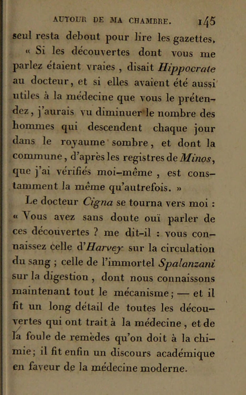 seul resta debout pour lire les gazettes. « Si les découvertes dont vous me parlez étaient vraies , disait Hippocrate au docteur, et si elles avaient été aussi utiles à la médecine que vous le préten- dez, j aurais vu diminuerle nombre des hommes qui descendent chaque jour dans le royaume sombre, et dont la commune, d’après les registres de Minos, que j’ai vérifiés moi-même , est cons- tamment la même qu’autrefois. » Le docteur Cigna se tourna vers moi : « Vous avez sans doute ouï parler de ces découvertes ? me dit-il : vous con- naissez celle d'Harvey sur la circulation du sang ; celle de l’immortel Spalanzani sur la digestion , dont nous connaissons maintenant tout le mécanisme; — et il fit un long détail de toutes les décou- vertes qui ont trait à la médecine , et de la foule de remèdes qu’on doit à la chi- mie; il fit enfin un discours académique en faveur de la médecine moderne.