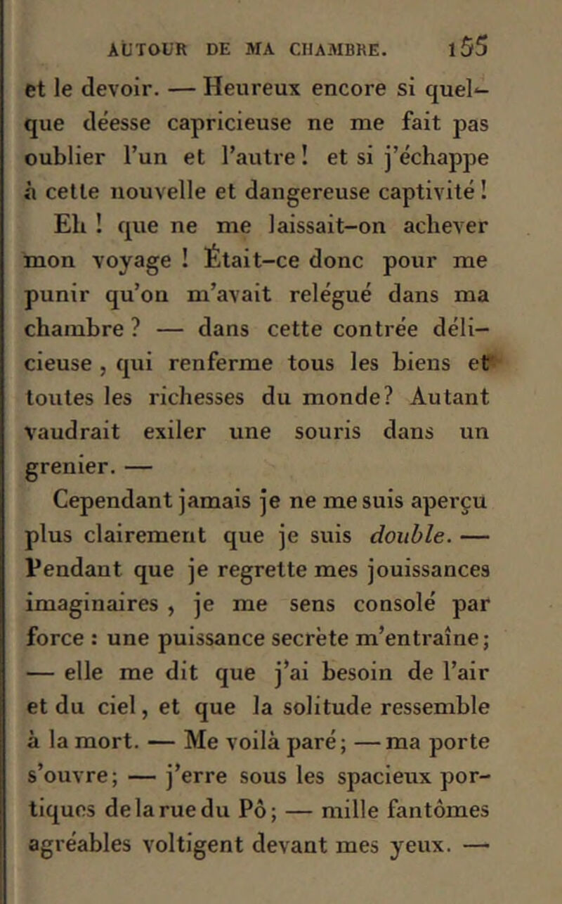 et le devoir. — Heureux encore si quel- que déesse capricieuse ne me fait pas oublier l’un et l’autre ! et si j’échappe à cette nouvelle et dangereuse captivité î Eli ! que ne me laissait-on achever mon voyage ! Était-ce donc pour me punir qu’on m’avait relégué dans ma chambre ? — dans cette contrée déli- cieuse , qui renferme tous les biens et' toutes les richesses du monde? Autant vaudrait exiler une souris dans un grenier. — Cependant jamais je ne me suis aperçu plus clairement que je suis double. — Pendant que je regrette mes jouissances imaginaires , je me sens consolé par force : une puissance secrète m’entraîne ; — elle me dit que j’ai besoin de l’air et du ciel, et que la solitude ressemble à la mort. — Me voilà paré ; — ma porte s’ouvre; — j’erre sous les spacieux por- tiques de la rue du Pô; — mille fantômes agréables voltigent devant mes yeux. —