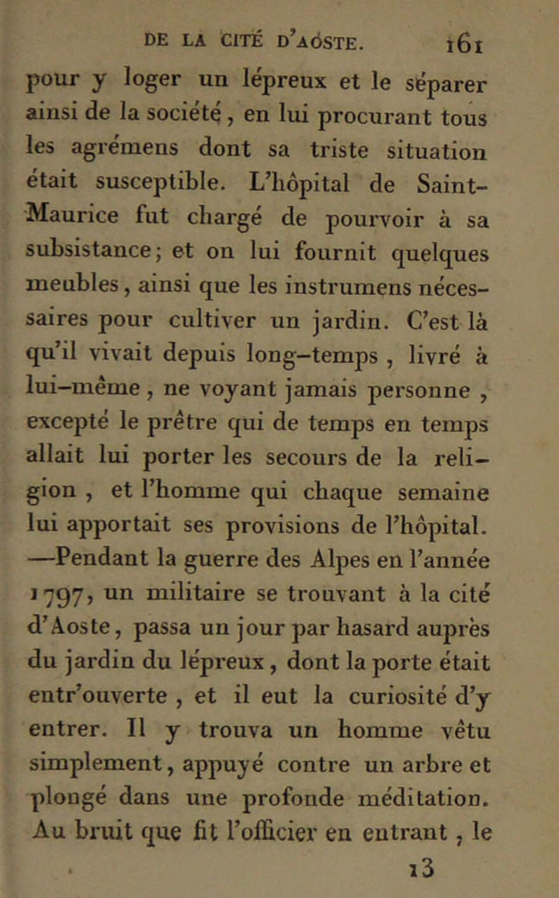 pour y loger un lépreux et le séparer ainsi de la société, en lui procurant tous les agrémens dont sa triste situation était susceptible. L’hôpital de Saint- Maurice fut chargé de pourvoir à sa subsistance ; et on lui fournit quelques meubles, ainsi que les instrumens néces- saires pour cultiver un jardin. C’est là qu’il vivait depuis long—temps , livré à lui-même , ne voyant jamais personne , excepté le prêtre qui de temps en temps allait lui porter les secours de la reli- gion , et l’homme qui chaque semaine lui apportait ses provisions de l’hôpital. —Pendant la guerre des Alpes en l’année 1797, un militaire se trouvant à la cité d’Aoste, passa un jour par hasard auprès du jardin du lépreux , dont la porte était entr’ouverte , et il eut la curiosité d’y entrer. Il y trouva un homme vêtu simplement, appuyé contre un arbre et plougé dans une profonde méditation. Au bruit que fit l’officier en entrant , le • i3
