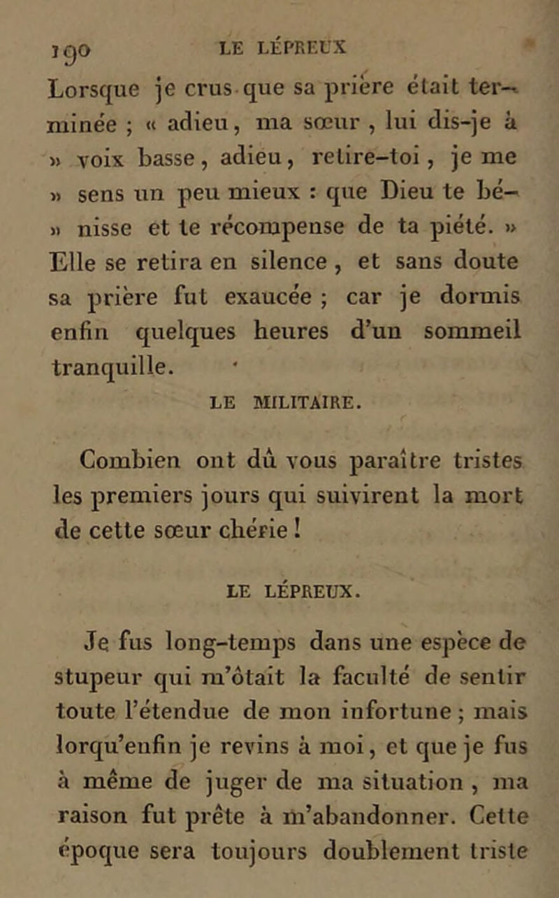 J QO Lorsque je crus-que sa prière élait ter- minée ; « adieu, ma sœur , lui dis-je à » voix basse, adieu, relire-toi , je me » sens un peu mieux : que Dieu te bé- » nisse et te récompense de ta piété. » Elle se retira en silence , et sans doute sa prière fut exaucée ; car je dormis enfin quelques heures d’un sommeil tranquille. LE MILITAIRE. Combien ont dû vous paraître tristes les premiers jours qui suivirent la mort de cette sœur chérie ! LE LÉPREUX. Je fus long-temps dans une espèce de stupeur qui m’ôtait la faculté de sentir toute l’étendue de mon infortune ; mais lorqu’enfin je revins à moi, et que je fus à même de juger de ma situation , ma raison fut prête à m’abandonner. Celte époque sera toujours doublement triste