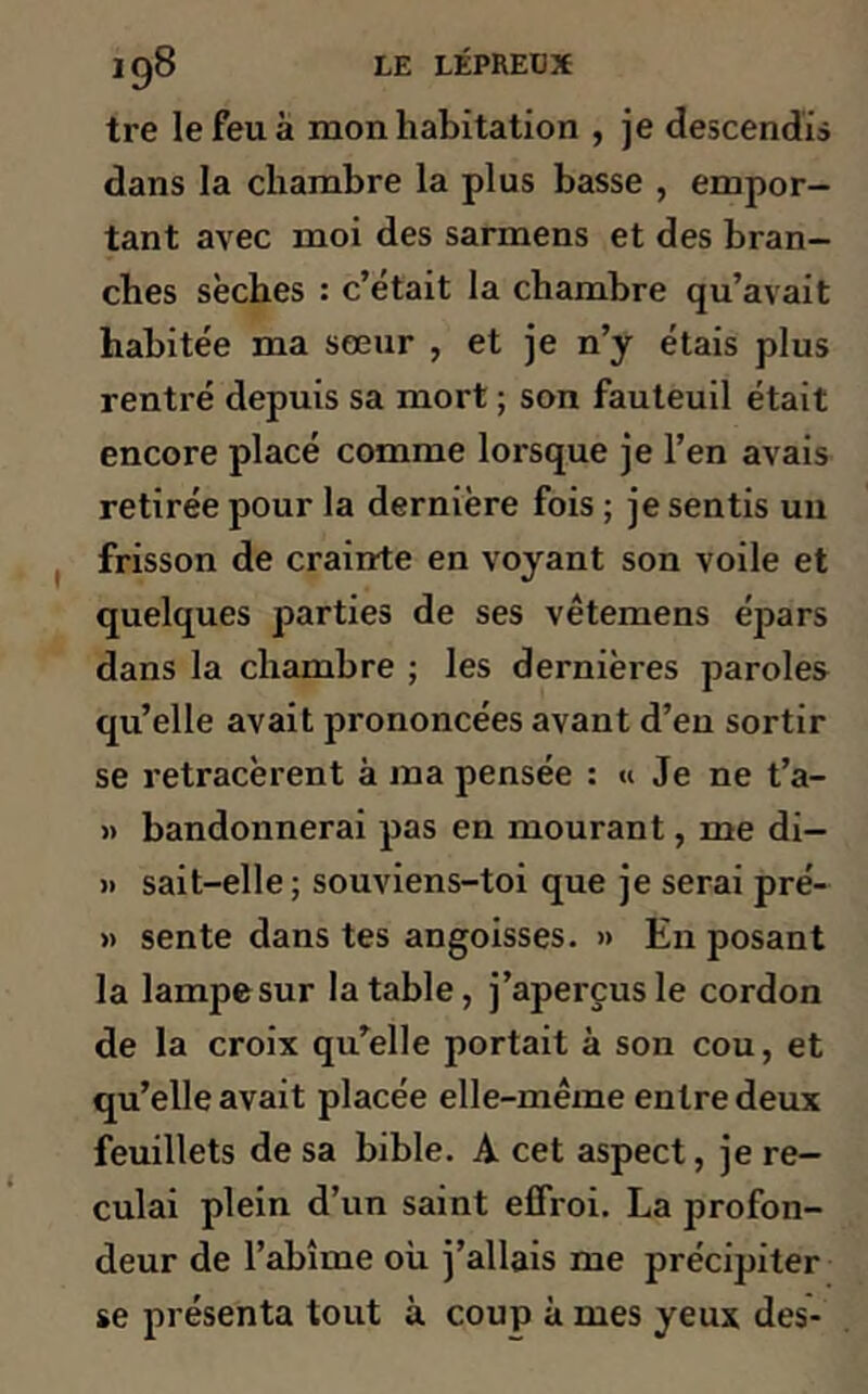 tre le feu à mon habitation , je descendis dans la chambre la plus basse , empor- tant avec moi des sarmens et des bran- ches sèches : c’était la chambre qu’avait habitée ma sœur , et je n’y étais plus rentré depuis sa mort ; son fauteuil était encore placé comme lorsque je l’en avais retirée pour la dernière fois ; je sentis un frisson de crainte en voyant son voile et quelques parties de ses vêtemens épars dans la chambre ; les dernières paroles qu’elle avait prononcées avant d’en sortir se retracèrent à ma pensée : « Je ne t’a- « bandonnerai pas en mourant, me di— » sait-elle; souviens-toi que je serai pré- » sente dans tes angoisses. » En posant la lampe sur la table, j’aperçus le cordon de la croix qu’elle portait à son cou, et qu’elle avait placée elle-même entre deux feuillets de sa bible. A cet aspect, je re- culai plein d’un saint effroi. La profon- deur de l’abîme où j’allais me précipiter se présenta tout à. coup à mes yeux des-