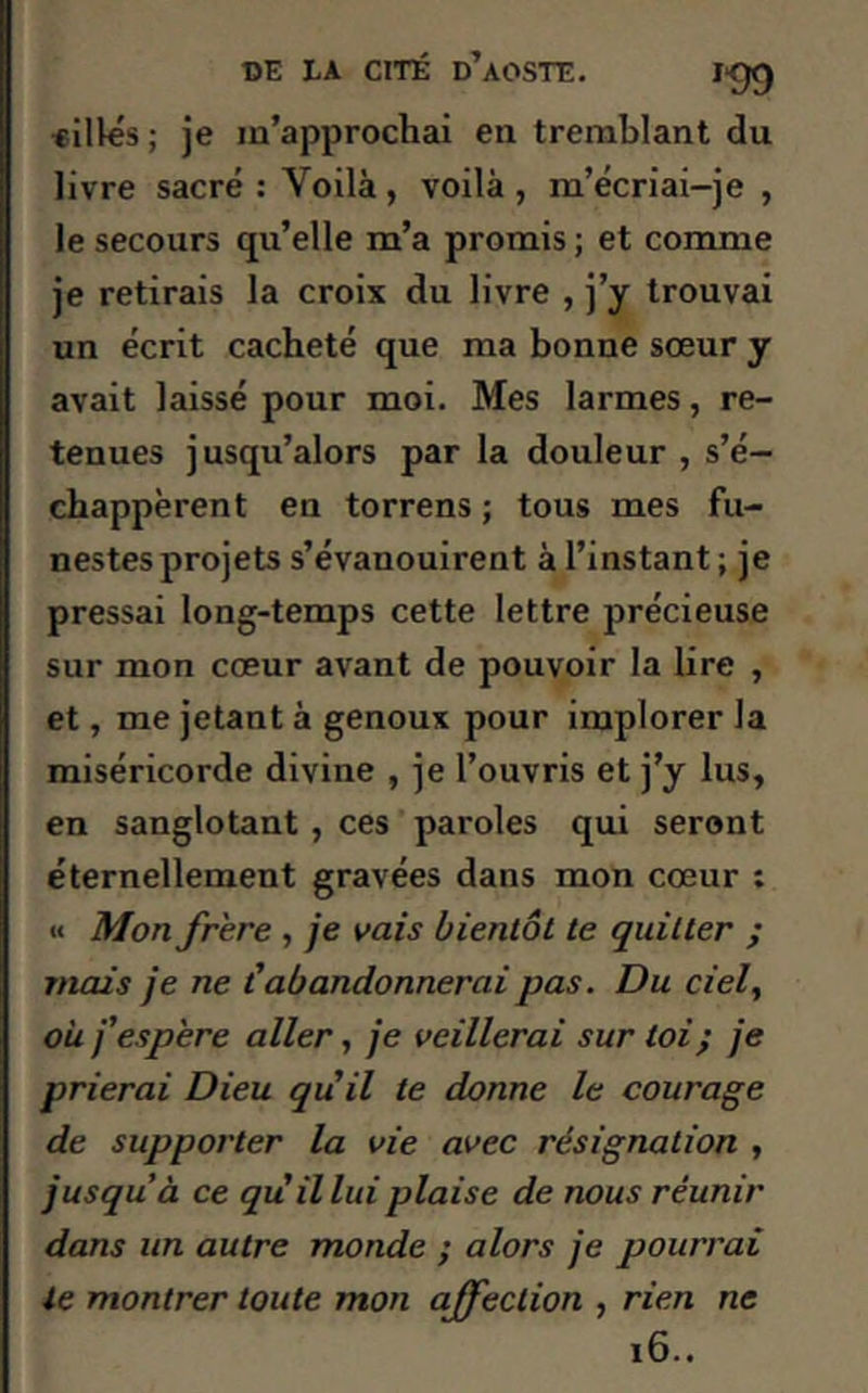 aillés; je m’approchai en tremblant du livre sacré: Voilà, voilà, m’écriai-je , le secours qu’elle m’a promis ; et comme je retirais la croix du livre , j’y trouvai un écrit cacheté que ma bonne sœur y avait laissé pour moi. Mes larmes, re- tenues jusqu’alors par la douleur , s’é- chappèrent en torrens ; tous mes fu- nestes projets s’évanouirent à l’instant ; je pressai long-temps cette lettre précieuse sur mon cœur avant de pouvoir la lire , et, me jetant à genoux pour implorer la miséricorde divine , je l’ouvris et j’y lus, en sanglotant , ces paroles qui seront éternellement gravées dans mon cœur : « Mon frère , je vais bientôt te quitter ; mais je ne C abandonnerai pas. Du ciel, ou j'espère aller, je veillerai sur toi} je prierai Dieu qu'il le donne le courage de supporter la vie avec résignation , jusqu’à ce qu'il lui plaise de nous réunir dans un autre monde ; alors je pourrai le montrer toute mon affection , rien ne 16..