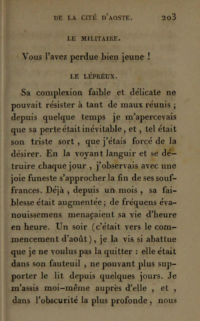 LE MILITAIRE. Vous l’avez perdue bien jeune ! le lépreux. Sa complexion faible et délicate ne pouvait résister à tant de maux réunis ; depuis quelque temps je m’apercevais que sa perte était inévitable, et , tel était son triste sort , que j’étais forcé de la désirer. En la voyant languir et se dé- truire chaque jour , j’observais avec une joie funeste s’approcher la fin de ses souf- frances. Déjà , depuis un mois , sa fai- blesse était augmentée ; de fréquens éva- nouissemens menaçaient sa vie d’heure en heure. Un soir (c’était vers le com- mencement d’août), je la vis si abattue que je ne voulus pas la quitter : elle était dans son fauteuil , ne pouvant plus sup- porter le lit depuis quelques jours. Je m’assis moi-même auprès d’elle , et , dans l’obscurité la plus profonde , nous