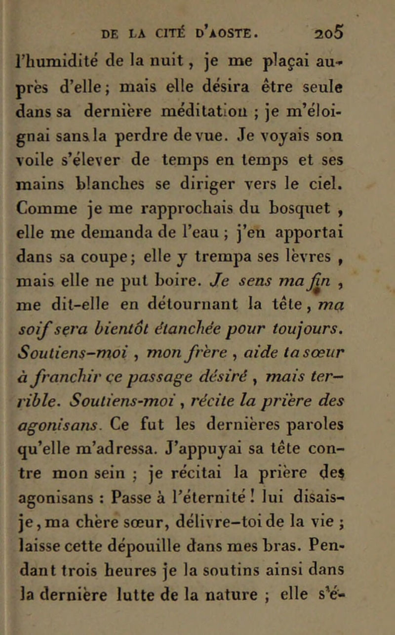 l’humidité de la nuit, je me plaçai au- près d’elle ; mais elle désira être seule dans sa dernière méditation ; je m’éloi- gnai sans la perdre de vue. Je voyais son voile s’élever de temps en temps et ses mains blanches se diriger vers le ciel. Comme je me rapprochais du bosquet , elle me demanda de l’eau ; j’en apportai dans sa coupe; elle y trempa ses lèvres , mais elle ne put boire. Je sens ma fin , me dit-elle en détournant la tête, ma soif sera bientôt étanchée pour toujours. Soutiens-moi , mon frère , aide la sœur à franchir çe passage désiré , mais ter- rible. Soutiens-moi, récite la prière des agonisons. Ce fut les dernières paroles qu’elle m’adressa. J’appuyai sa tête con- tre mon sein ; je récitai la prière des agonisans : Passe à l’éternité! lui disais- je , ma chère sœur, délivre-toi de la vie ; laisse cette dépouille dans mes bras. Pen- dant trois heures je la soutins ainsi dans la dernière lutte de la nature ; elle s'é-