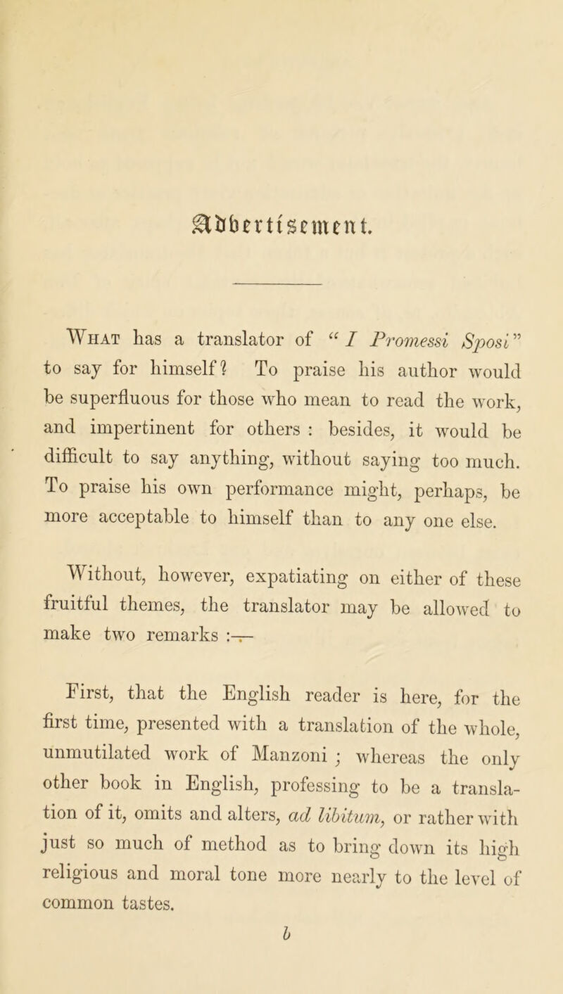 &&bmtsemen t. What has a translator of “I Promessi Sposi” to say for himself? To praise his author would be superfluous for those who mean to read the work, and impertinent for others : besides, it would he difficult to say anything, without saying too much. To praise his own performance might, perhaps, be more acceptable to himself than to any one else. Without, however, expatiating on either of these fruitful themes, the translator may be allowed to make two remarks First, that the English reader is here, for the first time, presented with a translation of the whole, unmutilated work of Manzoni j whereas the only other book in English, professing to be a transla- tion of it, omits and alters, ad libitum, or rather with just so much of method as to bring down its limb religious and moral tone more nearly to the level of common tastes. b