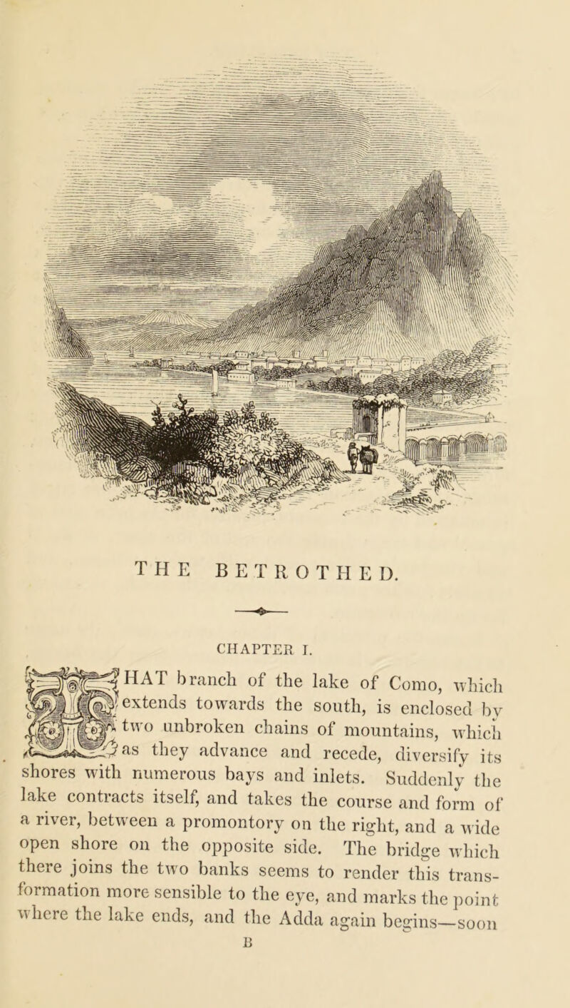 the betrothed. chapter r. HAT branch of the lake of Como, which extends towards the south, is enclosed by two unbroken chains of mountains, which as they advance and recede, diversify its shores with numerous bays and inlets. Suddenly the lake contracts itself, and takes the course and form of a river, between a promontory on the right, and a wide open shore on the opposite side. The bridge which there joins the two banks seems to render this trans- formation more sensible to the eye, and marks the point where the lake ends, and the Adda again begins—soon B