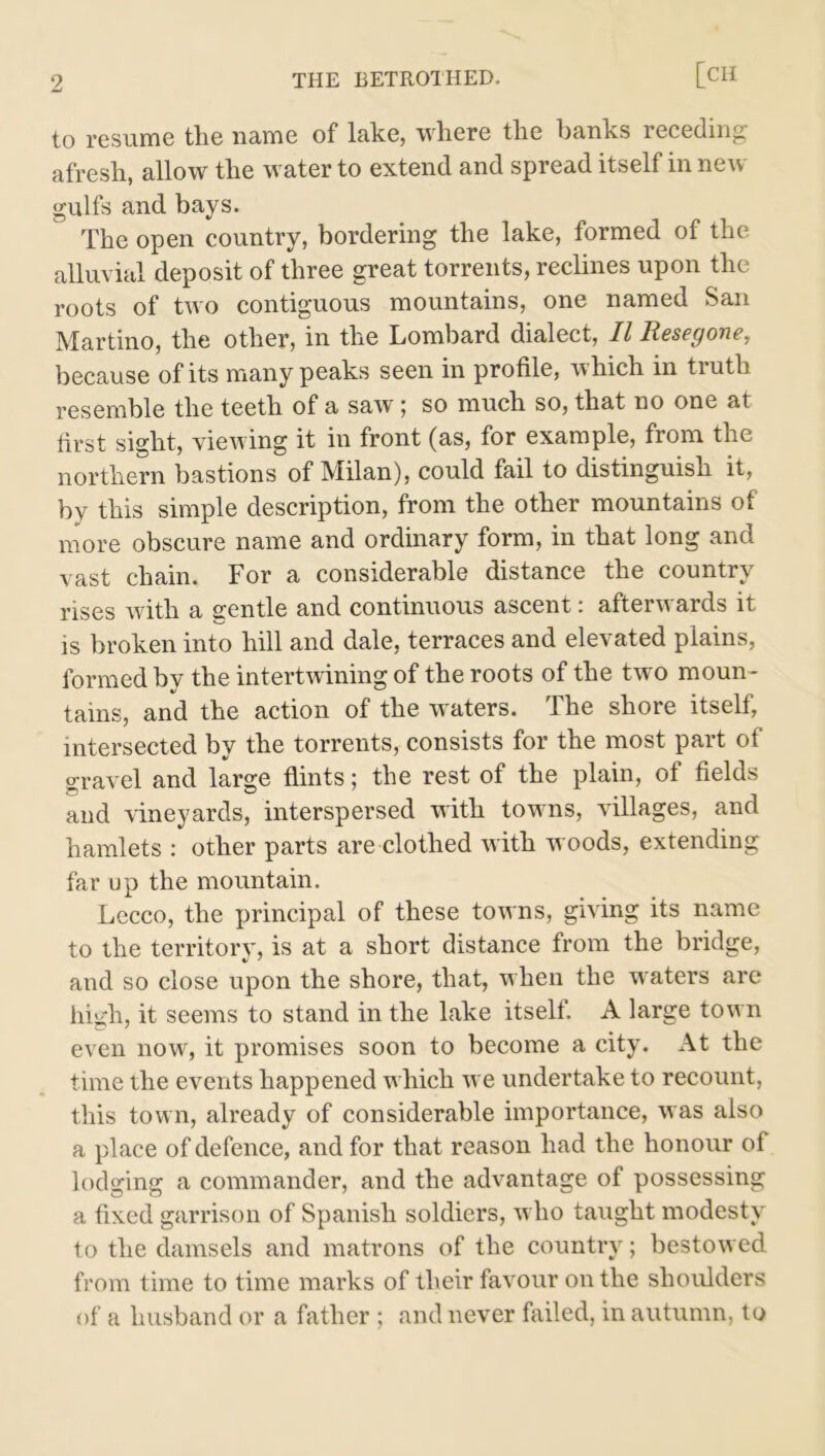 to resume the name of lake, where the hanks receding afresh, allow the water to extend and spread itself in neu gulfs and bays. The open country, bordering the lake, formed of the alluvial deposit of three great torrents, reclines upon the roots of two contiguous mountains, one named San Martino, the other, in the Lombard dialect, II Resegone, because of its many peaks seen in profile, which in truth resemble the teeth of a saw ; so much so, that no one at first sight, viewing it in front (as, for example, from the northern bastions of Milan), could fail to distinguish it, by this simple description, from the other mountains of more obscure name and ordinary form, in that long and vast chain. For a considerable distance the country rises with a gentle and continuous ascent: afterwards it is broken into hill and dale, terraces and elevated plains, formed by the intertwining of the roots of the two moun- tains, and the action of the waters. The shore itself, intersected by the torrents, consists for the most part of gravel and large flints; the rest of the plain, of fields and vineyards, interspersed with towns, villages, and hamlets : other parts are clothed with woods, extending far up the mountain. Lecco, the principal of these towns, giving its name to the territory, is at a short distance from the bridge, and so close upon the shore, that, when the waters are high, it seems to stand in the lake itself. A large town even now, it promises soon to become a city. At the time the events happened which we undertake to recount, this town, already of considerable importance, was also a place of defence, and for that reason had the honour of lodging a commander, and the advantage of possessing a fixed garrison of Spanish soldiers, who taught modesty to the damsels and matrons of the country; bestowed from time to time marks of their favour on the shoulders of a husband or a father ; and never failed, in autumn, to
