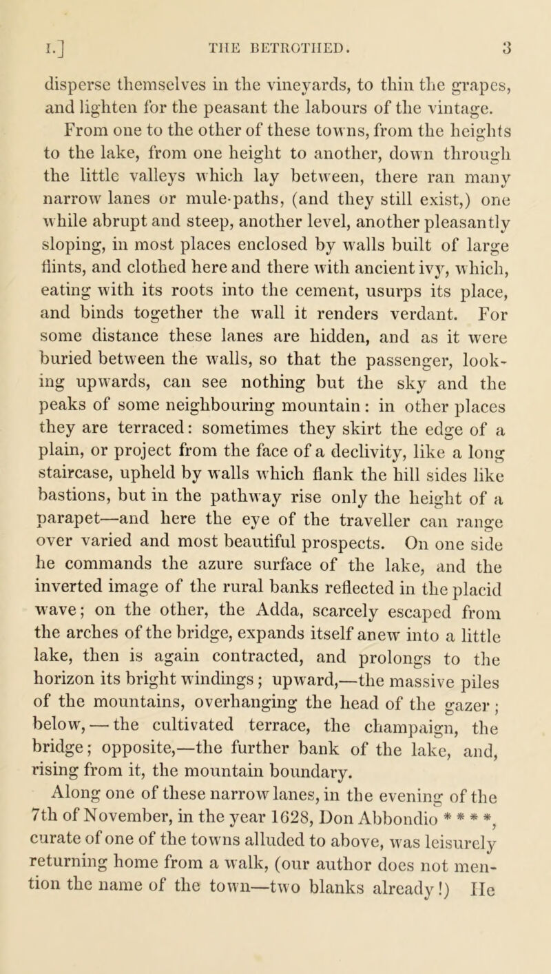 disperse themselves in the vineyards, to thin the grapes, and lighten for the peasant the labours of the vintage. From one to the other of these towns, from the heights to the lake, from one height to another, down through the little valleys which lay between, there ran many narrow lanes or mule-paths, (and they still exist,) one while abrupt and steep, another level, another pleasantly sloping, in most places enclosed by walls built of large Hints, and clothed here and there with ancient ivy, which, eating with its roots into the cement, usurps its place, and binds together the wall it renders verdant. For some distance these lanes are hidden, and as it were buried between the walls, so that the passenger, look- ing upwards, can see nothing but the sky and the peaks of some neighbouring mountain : in other places they are terraced: sometimes they skirt the edge of a plain, or project from the face of a declivity, like a long staircase, upheld by walls which flank the hill sides like bastions, but in the pathway rise only the height of a parapet—-and here the eye of the traveller can range over varied and most beautiful prospects. On one side he commands the azure surface of the lake, and the inverted image of the rural banks reflected in the placid wave; on the other, the Adda, scarcely escaped from the arches of the bridge, expands itself anew into a little lake, then is again contracted, and prolongs to the horizon its bright windings; upward,—the massive piles of the mountains, overhanging the head of the gazer ; below, — the cultivated terrace, the champaign, the bridge; opposite,—the further bank of the lake, and, rising from it, the mountain boundary. Along one of these narrow lanes, in the evening of the 7th of November, in the year 1628, Don Abbondio * * * *, curate of one of the tow ns alluded to above, was leisurely returning home from a walk, (our author does not men- tion the name of the town—two blanks already!) lie