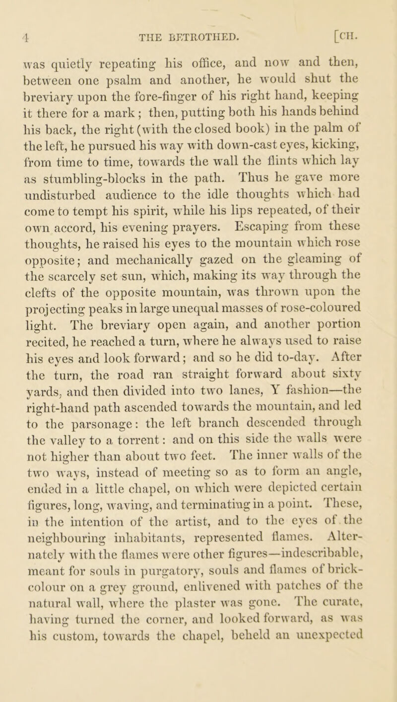 was quietly repeating his office, and now and then, between one psalm and another, he would shut the breviary upon the fore-finger of his right hand, keeping it there for a mark ; then, putting both his hands behind his back, the right (with the closed book) in the palm ol the left, he pursued his way with down-cast eyes, kicking, from time to time, towards the wall the flints which lay as stumbling-blocks in the path. Thus he gave more undisturbed audience to the idle thoughts which had come to tempt his spirit, while his lips repeated, of their own accord, his evening prayers. Escaping from these thoughts, he raised his eyes to the mountain which rose opposite; and mechanically gazed on the gleaming of the scarcely set sun, which, making its way through the clefts of the opposite mountain, was thrown upon the projecting peaks in large unequal masses of rose-coloured light. The breviary open again, and another portion recited, he reached a turn, where he alw ays used to raise his eyes and look forward; and so he did to-day. After the turn, the road ran straight forward about sixty yards, and then divided into two lanes, Y fashion—the right-hand path ascended towards the mountain, and led to the parsonage: the left branch descended through the valley to a torrent: and on this side the walls were not hisrher than about two feet. The inner w alls of the o two ways, instead of meeting so as to form an angle, ended in a little chapel, on which w ere depicted certain figures, long, wraving, and terminating in a point. These, in the intention of the artist, and to the eyes ol the neighbouring inhabitants, represented flames. Alter- nately with the flames were other figures—indescribable, meant for souls in purgatory, souls and flames of brick- colour on a grey ground, enlivened w ith patches of the natural wall, where the plaster wras gone. The curate, having turned the corner, and looked forward, as was his custom, towards the chapel, beheld an unexpected