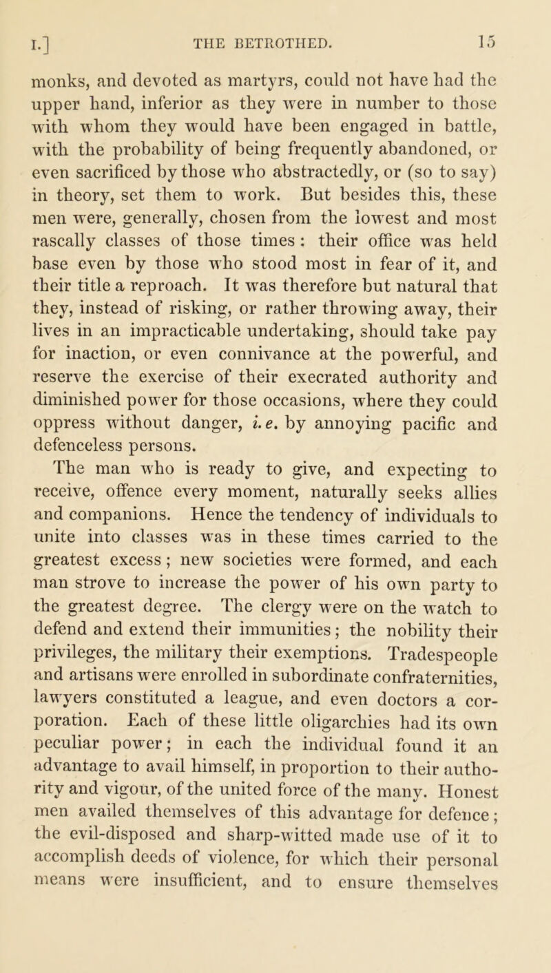 monks, and devoted as martyrs, could not have had the upper hand, inferior as they were in number to those with whom they would have been engaged in battle, with the probability of being frequently abandoned, or even sacrificed by those who abstractedly, or (so to say) in theory, set them to work. But besides this, these men were, generally, chosen from the lowest and most rascally classes of those times: their office was held base even by those who stood most in fear of it, and their title a reproach. It was therefore but natural that they, instead of risking, or rather throwing away, their lives in an impracticable undertaking, should take pay for inaction, or even connivance at the powerful, and reserve the exercise of their execrated authority and diminished power for those occasions, where they could oppress without danger, i.e. by annoying pacific and defenceless persons. The man who is ready to give, and expecting to receive, offence every moment, naturally seeks allies and companions. Hence the tendency of individuals to unite into classes was in these times carried to the greatest excess; new societies were formed, and each man strove to increase the power of his own party to the greatest degree. The clergy were on the watch to defend and extend their immunities; the nobility their privileges, the military their exemptions. Tradespeople and artisans were enrolled in subordinate confraternities, lawyers constituted a league, and even doctors a cor- poration. Each of these little oligarchies had its own peculiar power; in each the individual found it an advantage to avail himself, in proportion to their autho- rity and vigour, of the united force of the many. Honest men availed themselves of this advantage for defence; the evil-disposed and sharp-witted made use of it to accomplish deeds of violence, for which their personal means were insufficient, and to ensure themselves