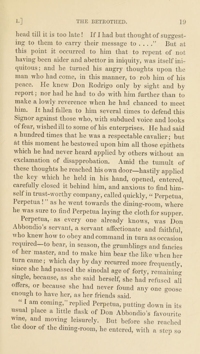 head till it is too late! If I had but thought of suggest- ing to them to carry their message to . . . But at this point it occurred to him that to repent of not having been aider and abettor in iniquity, was itself ini- quitous; and he turned his angry thoughts upon the man who had come, in this manner, to rob him of his peace. He knew Don Rodrigo only by sight and by report; nor had he had to do with him further than to make a lowly reverence when he had chanced to meet him. It had fallen to him several times to defend this Signor against those who, with subdued voice and looks of fear, wished ill to some of his enterprises. He had said a hundred times that he wras a respectable cavalier; but at this moment he bestowed upon him all those epithets which he had never heard applied by others without an exclamation of disapprobation. Amid the tumult of these thoughts he reached his own door—hastily applied the key which he held in his hand, opened, entered, carefully closed it behind him, and anxious to find him- self m trust-worthy company, called quickly, “ Perpetua, I erpetua ! as he wrent towards the dining-room, where he was sure to find Perpetua laying the cloth for supper. Perpetua, as every one already knows, was Don Abbondio’s servant, a servant affectionate and faithful, who knew how to obey and command in turn as occasion required to bear, in season, the grumblings and fancies of her master, and to make him bear the like when her turn came; w hich day by day recurred more frequently, since she had passed the sinodal age of forty, remaining single, because, as she said herself, she had refused all offers, or because she had never found any one o-00se enough to have her, as her friends said. “ I am coming,” replied Perpetua, putting down in its usual place a little flask of Don Abbondio’s favourite wine, and moving leisurely. But before she reached the door of the dining-room, he entered, with a step so