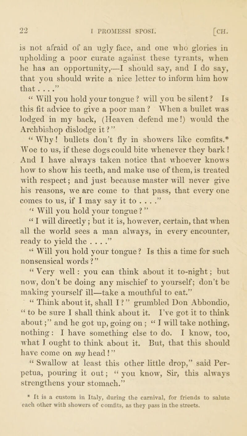 is not afraid of an ugly face, and one who glories in upholding a poor curate against these tyrants, when he has an opportunity,—I should say, and I do say, that you should write a nice letter to inform him how that « . « « “ Will you hold your tongue ? will you be silent? Is this fit advice to give a poor man ? When a bullet was lodged in my back, (Heaven defend me!) would the Archbishop dislodge it ? ” “ Why! bullets don't fly in showrers like comfits.* Woe to us, if these dogs could bite whenever they bark ! And I have always taken notice that whoever knows how to show his teeth, and make use of them, is treated with respect; and just because master will never give his reasons, we are come to that pass, that every one comes to us, if I may say it to . . . “ Will you hold your tongue ? ” “ I will directly; but it is, kowrever, certain, that when all the world sees a man always, in every encounter, ready to yield the . . . “ Will you hold your tongue? Is this a time for such nonsensical words ? ” “ Very well: you can think about it to-night; but now, don’t be doing any mischief to yourself; don’t be making yourself ill—take a mouthful to eat.” “ Think about it, shall I ? ” grumbled Don Abbondio, “to be sure I shall think about it. I’ve got it to think aboutand he got up, going on ; “ I w ill take nothing, nothing: I have something else to do. I know, too, w hat I ought to think about it. But, that this should have come on my head ! ” “ Swallow at least this other little drop,” said Per- petua, pouring it out; “ you know, Sir, this always strengthens your stomach.” * It is a custom in Italy, during the carnival, for friends to salute each other with showers of comfits, as they pass in the streets.