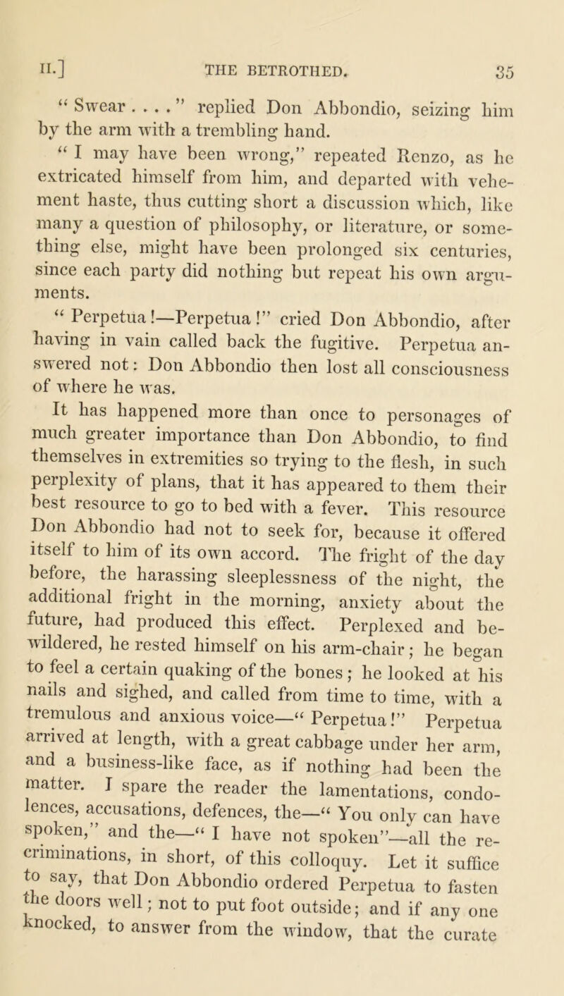 “ Swear . . . . ” replied Don Abbondio, seizing him by the arm with a trembling hand. “ I may have been wrong,” repeated Renzo, as he extricated himself from him, and departed with vehe- ment haste, thus cutting short a discussion which, like many a question of philosophy, or literature, or some- thing else, might have been prolonged six centuries, since each party did nothing but repeat his own argu- ments. “ Perpetual—Perpetual” cried Don Abbondio, after having in vain called back the fugitive. Perpetua an- swered not: Don Abbondio then lost all consciousness of where he w as. It has happened more than once to personages of much greater importance than Don Abbondio, to find themselves in extremities so trying to the flesh, in such perplexity of plans, that it has appeared to them their best resource to go to bed with a fever. This resource Don Abbondio had not to seek for, because it offered itself to him of its own accord. The fright of the day before, the harassing sleeplessness of the night, the additional fright in the morning, anxiety about the future, had produced this effect. Perplexed and be- wildered, he rested himself on his arm-chair; he began to feel a certain quaking of the bones ; he looked at'his nails and sighed, and called from time to time, with a tremulous and anxious voice—“ Perpetua!” Perpetua arrived at length, with a great cabbage under her arm, and a business-like face, as if nothing had been the matter. I spare the reader the lamentations, condo- lences, accusations, defences, the—“ You only can have spoken,” and the—“ I have not spoken”—all the re- criminations, in short, of this colloquy. Let it suffice to say, that Don Abbondio ordered Perpetua to fasten the doors well; not to put foot outside; and if any one knocked, to answer from the window, that the curate