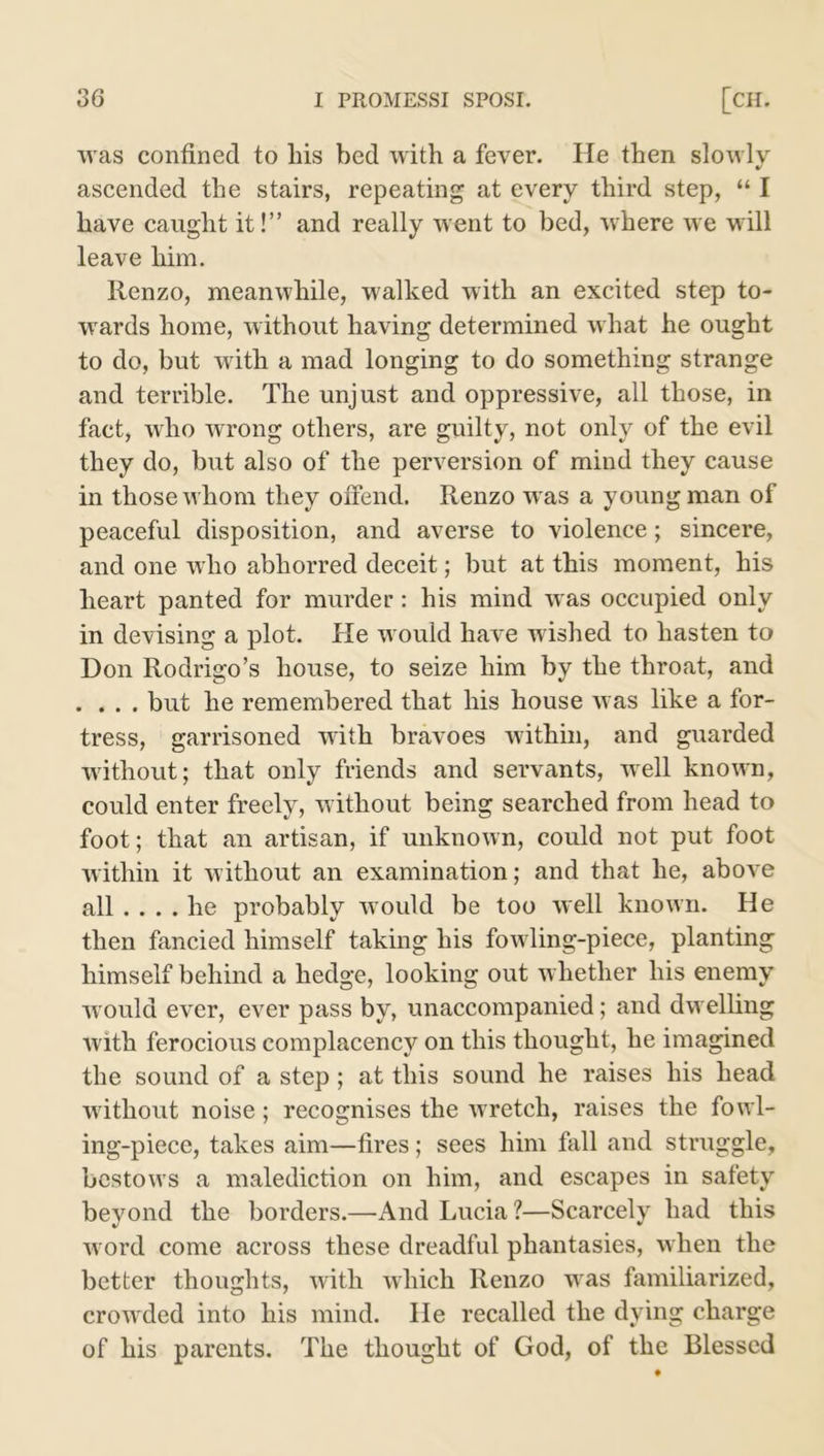 was confined to liis bed with a fever. He then slowly ascended the stairs, repeating at every third step, “ I have caught it!” and really went to bed, where we will leave him. Renzo, meanwhile, walked with an excited step to- wards home, without having determined what he ought to do, but with a mad longing to do something strange and terrible. The unjust and oppressive, all those, in fact, who wrong others, are guilty, not only of the evil they do, but also of the perversion of mind they cause in those whom they offend. Renzo was a young man of peaceful disposition, and averse to violence; sincere, and one who abhorred deceit; but at this moment, his heart panted for murder: his mind was occupied only in devising a plot. He would have wished to hasten to Don Rodrigo’s house, to seize him by the throat, and . . . . but he remembered that his house was like a for- tress, garrisoned with bravoes within, and guarded without; that only friends and servants, well known, could enter freely, without being searched from head to foot; that an artisan, if unknown, could not put foot within it without an examination; and that he, above all ... . he probably would be too well known. He then fancied himself taking his fowling-piece, planting himself behind a hedge, looking out whether his enemy would ever, ever pass by, unaccompanied; and dwelling with ferocious complacency on this thought, he imagined the sound of a step ; at this sound he raises his head without noise ; recognises the wretch, raises the fowl- ing-piece, takes aim—fires; sees him fall and struggle, bestows a malediction on him, and escapes in safety beyond the borders.—And Lucia ?—Scarcely had this word come across these dreadful phantasies, when the better thoughts, with which Renzo was familiarized, crowded into his mind. He recalled the dying charge of his parents. The thought of God, of the Blessed