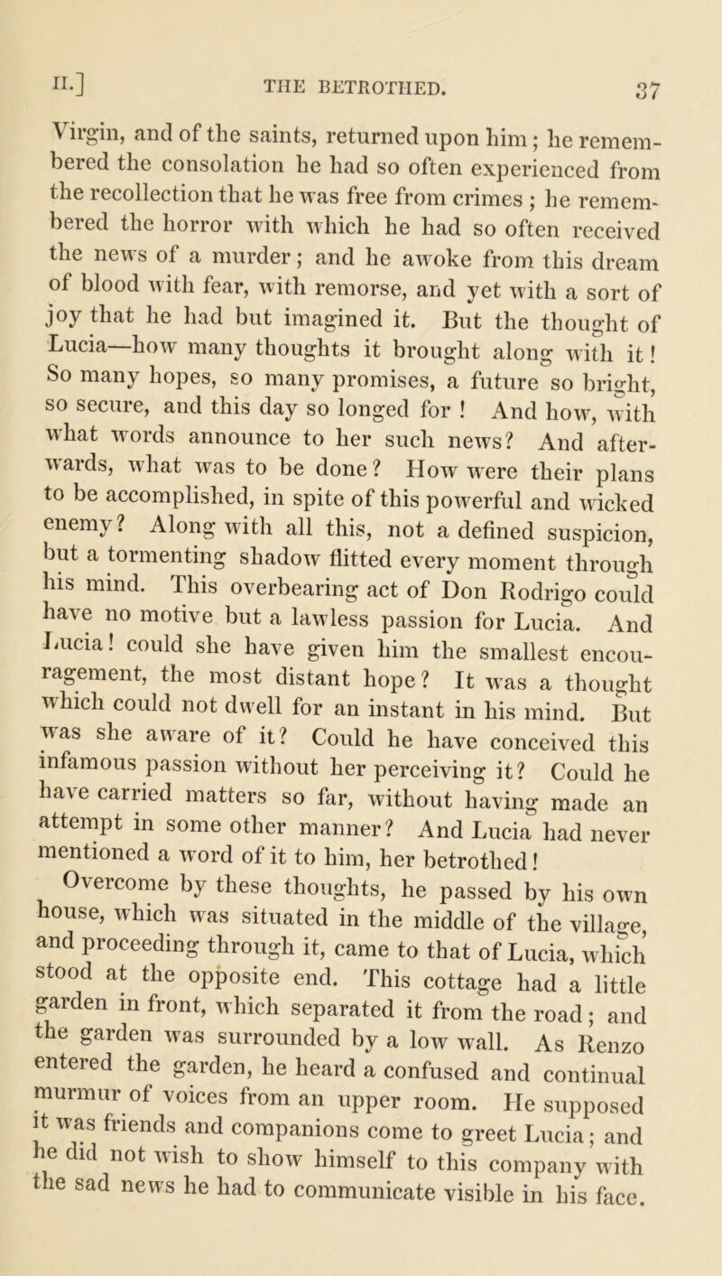 Virgin, and of the saints, returned upon him; he remem- bered the consolation he had so often experienced from the recollection that he was free from crimes ; he remem- bered the horror with which he had so often received the news of a murder; and he awoke from this dream of blood with fear, with remorse, and yet with a sort of joy that he had but imagined it. But the thought of Lucia—how many thoughts it brought along with it! So many hopes, so many promises, a future so bright, so secure, and this day so longed for ! And how, with what words announce to her such news? And after- wards, what was to be done? How were their plans to be accomplished, in spite of this powerful and wicked enemy? Along with all this, not a defined suspicion, but a tormenting shadow flitted every moment through his mind. This overbearing act of Don Rodrigo could have no motive but a lawless passion for Lucia. And Lucia! could she have given him the smallest encou- ragement, the most distant hope ? It was a thought which could not dwell for an instant in his mind. But was she aware of it? Could he have conceived this infamous passion without her perceiving it? Could he have carried matters so far, without having made an attempt in some other manner? And Lucia had never mentioned a word of it to him, her betrothed! Overcome by these thoughts, he passed by his own house, which was situated in the middle of the village, and proceeding through it, came to that of Lucia, which stood at the opposite end. This cottage had a little garden m front, which separated it from the road; and the garden was surrounded by a low wall. As Renzo entered the garden, he heard a confused and continual murmur of voices from an upper room. He supposed it was friends and companions come to greet Lucia; and he did not wish to show himself to this company with the sad news he had to communicate visible in his face.