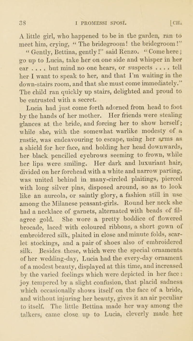 A little girl, who happened to be in the garden, ran to meet him, crying, “ The bridegroom! the bridegroom !” “ Gently, Bettina, gently!” said Renzo. “ Come here ; go up to Lucia, take her on one side and whisper in her ear .... but mind no one hears, or suspects .... tell her I wrant to speak to her, and that I’m waiting in the down-stairs room, and that she must come immediately.” The child ran quickly up stairs, delighted and proud to be entrusted with a secret. Lucia had just come forth adorned from head to foot by the hands of her mother. Her friends were stealing glances at the bride, and forcing her to show herself; while she, with the somewhat warlike modesty of a rustic, was endeavouring to escape, using her a^’ms as a shield for her face, and holding her head downwards, her black pencilled eyebrows seeming to frown, while her lips were smiling. Her dark and luxuriant hair, divided on her forehead with a white and narrow' parting, wras united behind in many-circled plaitings, pierced with long silver pins, disposed around, so as to look like an aureola, or saintly glory, a fashion still in use among the Milanese peasant-girls. Round her neck she had a necklace of garnets, alternated with beads of fil- agree gold. She wore a pretty boddice of flowered brocade, laced with coloured ribbons, a short gown of embroidered silk, plaited in close and minute folds, scar- let stockings, and a pair of shoes also of embroidered silk. Besides these, which were the special ornaments of her wedding-day, Lucia had the every-day ornament of a modest beauty, displayed at this time, and increased by the varied feelings which were depicted in her face : joy tempei*ed by a slight confusion, that placid sadness which occasionally shows itself on the face of a bride, and without injuring her beauty, gives it an air peculiar to itself. The little Bettina made her way among the talkers, came close up to Lucia, cleverly made her