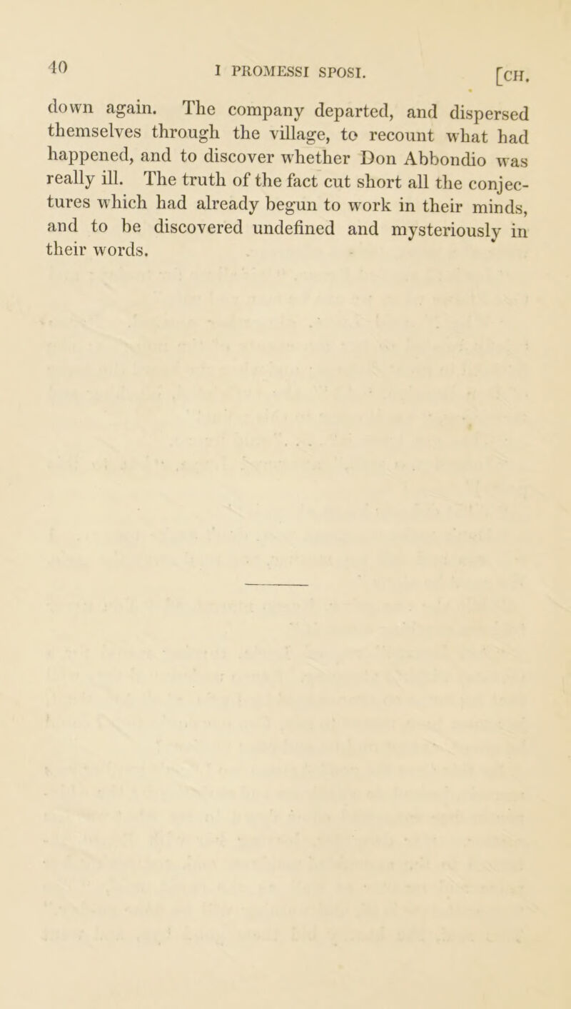 [CH. down again. The company departed, and dispersed themselves through the village, to recount what had happened, and to discover whether Don Abbondio was really ill. The truth of the fact cut short all the conjec- tures which had already begun to work in their minds, and to be discovered undefined and mysteriously in their words.