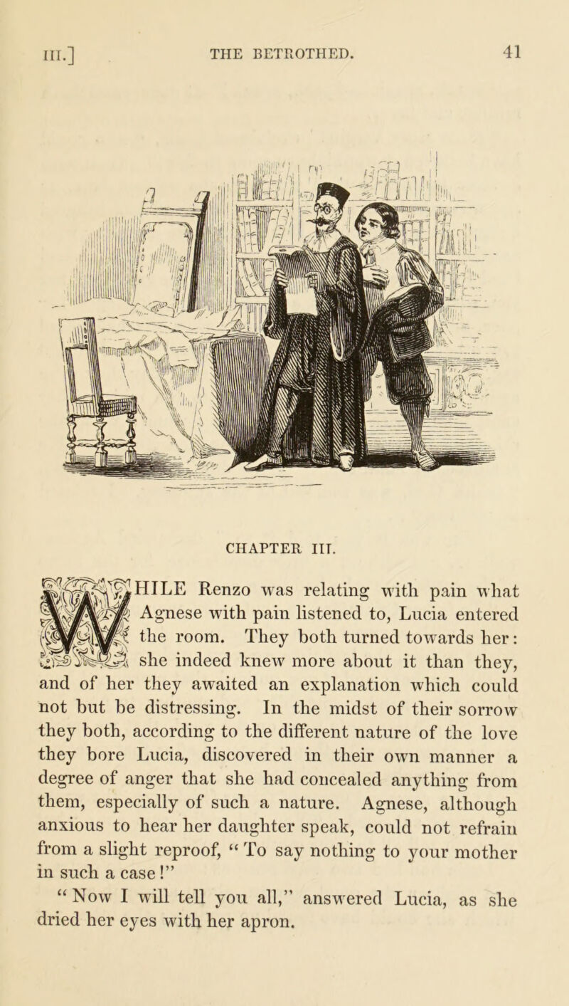 CHAPTER ITT. HILE Renzo was relating with, pain what Agnese with pain listened to, Lucia entered the room. They both turned towards her: she indeed knew more about it than they, and of her they awaited an explanation which could not but be distressing. In the midst of their sorrow they both, according to the different nature of the love they bore Lucia, discovered in their own manner a degree of anger that she had concealed anything from them, especially of such a nature. Agnese, although anxious to hear her daughter speak, could not refrain from a slight reproof, “ To say nothing to your mother in such a case!” “ Now I will tell you all,” answered Lucia, as she dried her eyes with her apron.