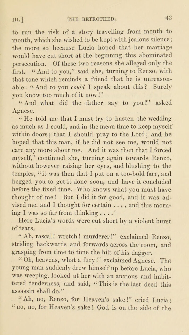 to run tlie risk of a story travelling from mouth to mouth, which she wished to be kept with jealous silence; the more so because Lucia hoped that her marriage would have cut short at the beginning this abominated persecution. Of these two reasons she alleged only the first, “ And to you,” said she, turning to Renzo, with that tone which reminds a friend that he is unreason- able: “ And to you could I speak about this? Surely you know too much of it now!” “ And what did the father say to you ?” asked Agnese. “ He told me that I must try to hasten the wedding as much as I could, and in the mean time to keep myself within doors; that I should pray to the Lord; and he hoped that this man, if he did not see me, would not care any more about me. And it wras then that I forced myself,” continued she, turning again towards Renzo, W'ithout however raising her eyes, and blushing to the temples, “ it was then that I put on a too-bold face, and begged you to get it done soon, and have it concluded before the fixed time. Who knows what you must have thought of me! But I did it for good, and it was ad- vised me, and I thought for certain . . * . and this morn- ing I wras so far from thinking . . . .” Here Lucia’s words were cut short by a violent burst of tears. “Ah, rascal! wretch! murderer!” exclaimed Renzo, striding backwards and forwards across the room, and grasping from time to time the hilt of his dagger. “ Oh, heavens, what a fury!” exclaimed Agnese. The young man suddenly drew himself up before Lucia, who was weeping, looked at her with an anxious and imbit- tered tenderness, and said, “ This is the last deed this assassin shall do.” “Ah, no, Renzo, for Heaven’s sake!” cried Lucia; “ no, no, for Heaven’s sake ! God is on the side of the