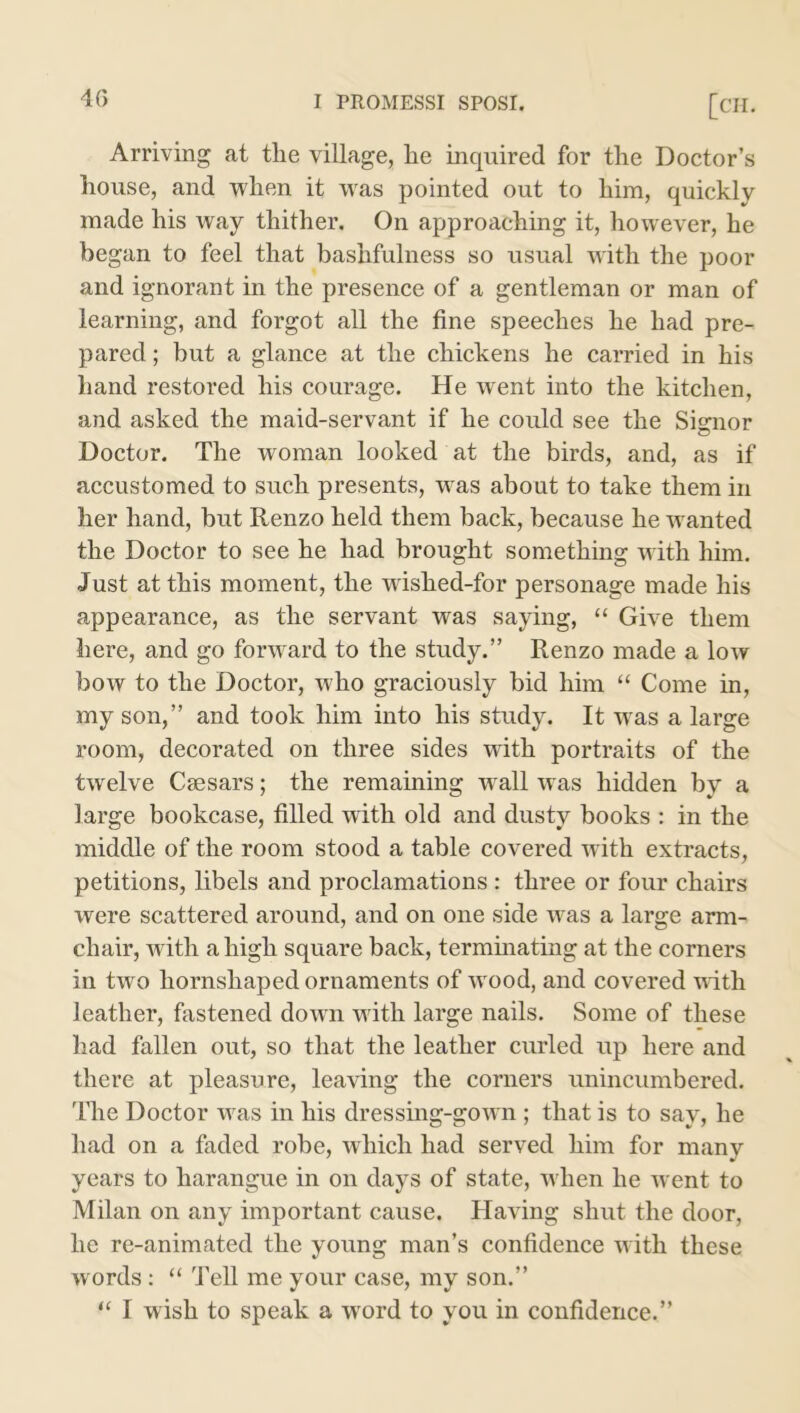 Arriving at the village, he inquired for the Doctor’s house, and when it was pointed out to him, quickly made his way thither. On approaching it, however, he began to feel that bashfulness so usual with the poor and ignorant in the presence of a gentleman or man of learning, and forgot all the fine speeches he had pre- pared ; but a glance at the chickens he carried in his hand restored his courage. He went into the kitchen, and asked the maid-servant if he could see the Signor Doctor. The woman looked at the birds, and, as if accustomed to such presents, was about to take them in her hand, but Renzo held them back, because he wanted the Doctor to see he had brought something with him. Just at this moment, the wislied-for personage made his appearance, as the servant was saying, “ Give them here, and go forward to the study.” Renzo made a low bow to the Doctor, who graciously bid him “ Come in, my son,” and took him into his study. It was a large room, decorated on three sides with portraits of the twelve Caesars; the remaining wrall was hidden by a large bookcase, filled with old and dusty books : in the middle of the room stood a table covered with extracts, petitions, libels and proclamations : three or four chairs were scattered around, and on one side was a large arm- chair, with a high square back, terminating at the corners in two hornshaped ornaments of tvood, and covered with leather, fastened doAvn with large nails. Some of these had fallen out, so that the leather curled tip here and there at pleasure, leating the corners unincumbered. The Doctor was in his dressing-gotvn ; that is to say, he had on a faded robe, which had served him for many years to harangue in on days of state, when he ivent to Milan on any important cause. Hating shut the door, he re-animated the young man’s confidence with these words : “ Tell me your case, my son.” “ I wish to speak a wrord to you in confidence.”