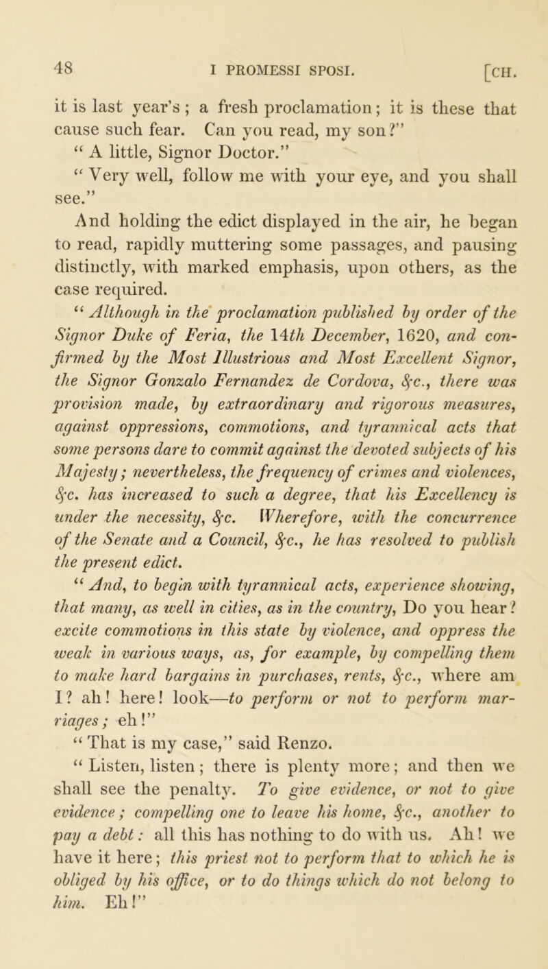 it is last year’s ; a fresh proclamation; it is these that cause such fear. Can you read, my son?” “ A little, Signor Doctor.” “ Very well, follow me with your eye, and you shall see.” And holding the edict displayed in the air, he began to read, rapidly muttering some passages, and pausing distinctly, with marked emphasis, upon others, as the case recpiired. “ Although in the proclamation published by order of the Signor Duke of Feria, the 14th December, 1620, and con- firmed by the Most Illustrious and Most Excellent Signor, the Signor Gonzalo Fernandez de Cordova, fyc., there was provision made, by extraordinary and rigorous measures, against oppressions, commotions, and tyrannical acts that some persons dare to commit against the devoted subjects of his Majesty ; nevertheless, the frequency of crimes and violences, Sfc. has increased to such a degree, that his Excellency is under the necessity, Sfc. Wherefore, with the concurrence of the Senate and a Council, fyc., he has resolved to publish the present edict. “ And, to begin with tyrannical acts, experience showing, that many, as well in cities, as in the country, Do you hear ? excite commotions in this state by violence, and oppress the weak in various ways, as, for example, by compelling them to make hard bargains in purchases, rents, fyc., where am I ? ah! here! look—to perform or not to perform mar- riages ; eh!” “ That is my case,” said Renzo. “ Listen, listen; there is plenty more; and then we shall see the penalty. To give evidence, or not to give evidence; compelling one to leave his home, Sfc., another to pay a debt: all this has nothing to do w ith us. Ah ! Ave have it here; this priest not to perform that to which he is obliged by his office, or to do things which do not belong to him. Eh!”