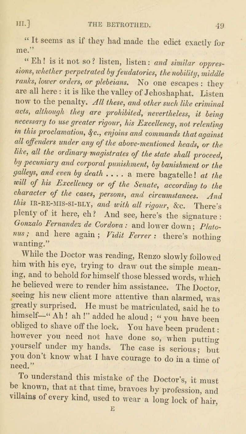 “ It seems as if they had made the edict exactly for me.” “ El1 • is it not so ? listen, listen: and similar oppres- sions, whether perpetrated by feudatories, the nobility, middle ranks, lower orders, or plebeians. No one escapes: they are all here : it is like the valley of Jehoshaphat. Listen non to the penalty. All these, and other such like criminal acts, although they are prohibited, nevertheless, it being necessary to use greater rigour, his Excellency, not relenting in this proclamation, fyc., enjoins and commands that against all offenders under any of the above-mentioned heads, or the like, all the ordinary magistrates of the state shall proceed, by pecuniary and corporal punishment, by banishment or the galleys, and even by death .... a mere bagatelle! at the will of his Excellency or of the Senate, according to the chai acter of the cases, persons, and circumstances. And this IR-RE-MIS-SI-BLY, and with all rigour, &c. There’s plenty of it here, eh? And see, here’s the signature : Gonzalo Fernandez de Cordova : and lower down; Plato- nus; and here again; Vidit Ferrer: there’s nothing wanting.” While the Doctor was reading, Renzo slowly followed him with his eye, trying to draw out the simple mean- ing, and to behold for himself those blessed words, which he believed were to render him assistance. The Doctor, seeing his new client more attentive than alarmed, was greatly surprised. He must be matriculated, said he to himself “ Ah ! ah ! added he aloud ; “ you have been obliged to shave off the lock. You have been prudent: however you need not have done so, when putting yourself under my hands. The case is serious; but you don’t know what I have courage to do in a time of need.” To understand this mistake of the Doctor’s, it must be known, that at that time, bravoes by profession, and villains of every kind, used to wear a long lock of hair, E