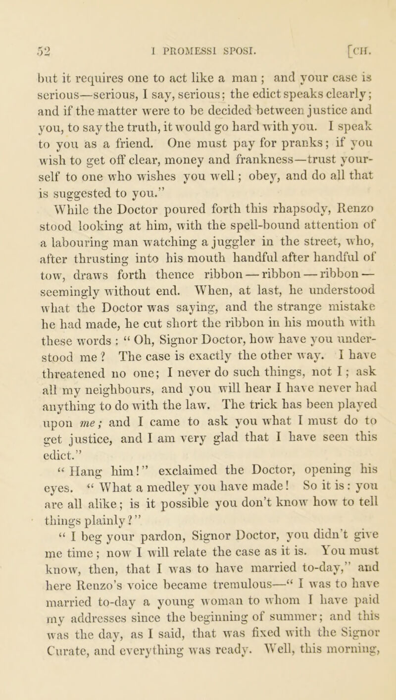 but it requires one to act like a man ; and your case is serious—serious, I say, serious; the edict speaks clearly; and if the matter were to be decided between justice and you, to say the truth, it would go hard w ith you. I speak to you as a friend. One must pay for pranks; if you wish to get off clear, money and frankness—trust your- self to one who wishes you well; obey, and do all that is suggested to you.” While the Doctor poured forth this rhapsody, Renzo stood looking at him, with the spell-bound attention of a labouring man watching a juggler in the street, who, after thrusting into his mouth handful after handful of tow, draws forth thence ribbon — ribbon — ribbon — seemingly without end. When, at last, he understood what the Doctor was saying, and the strange mistake he had made, he cut short the ribbon in his mouth with these words : “ Oh, Signor Doctor, how have you under- stood me ? The case is exactly the other way. I have threatened no one; I never do such things, not I; ask all my neighbours, and you will hear I have never had anything to do with the law. The trick has been played upon me; and I came to ask you what I must do to get justice, and I am very glad that I have seen this edict.” “ Hang him! ” exclaimed the Doctor, opening his eyes. “ What a medley you have made! So it is: you are all alike; is it possible you don’t know how to tell things plainly?” “ I beg your pardon, Signor Doctor, you didn t give me time ; now I will relate the case as it is. \ ou must know, then, that I was to have married to-day, and here Renzo’s voice became tremulous—“ I was to have married to-day a young woman to whom I have paid my addresses since the beginning of summer; and this was the day, as I said, that was fixed with the Signor Curate, and everything was ready. Well, this morning,