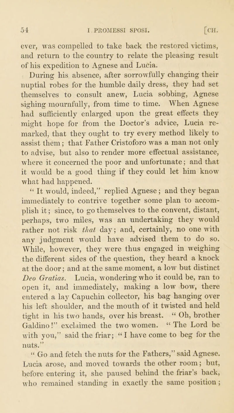 ever, was compelled to take back the restored victims, and return to the country to relate the pleasing result of his expedition to Agnese and Lucia. During his absence, after sorrowfully changing their nuptial robes for the humble daily dress, they had set themselves to consult anew, Lucia sobbing, Agnese sighing mournfully, from time to time. When Agnese had sufficiently enlarged upon the great effects they might hope for from the Doctor’s advice, Lucia re- marked, that they ought to try every method likely to assist them; that Father Cristoforo was a man not only to advise, but also to render more effectual assistance, where it concerned the poor and unfortunate; and that it would be a good thing if they could let him know what had happened. “ It would, indeed,” replied Agnese ; and they began immediately to contrive together some plan to accom- plish it; since, to go themselves to the convent, distant, perhaps, two miles, was an undertaking they would rather not risk that day; and, certainly, no one with any judgment would have advised them to do so. While, however, they were thus engaged in weighing the different sides of the question, they heard a knock at the door; and at the same moment, a low but distinct Deo Gratias. Lucia, wondering who it could be, ran to open it, and immediately, making a low bow, there entered a lay Capuchin collector, his bag hanging over his left shoulder, and the mouth of it twisted and held tight in his two hands, over his breast. “ Oh, brother Galdino!” exclaimed the two women. “The Lord be with you,” said the friar; “I have come to beg for the nuts.” “ Go and fetch the nuts for the Fathers,” said Agnese. Lucia arose, and moved towards the other room; but, before entering it, she paused behind the friar’s back, who remained standing in exactly the same position;