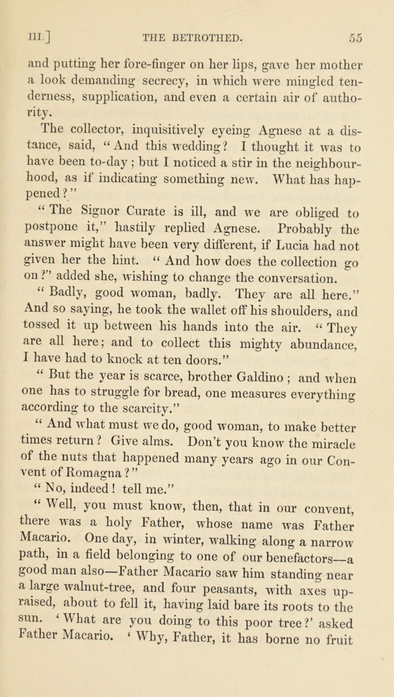 and putting her fore-finger on her lips, gave her mother a look demanding secrecy, in which wrere mingled ten- derness, supplication, and even a certain air of autho- rity. The collector, inquisitively eyeing Agnese at a dis- tance, said, “ And this wedding ? I thought it was to have been to-day; but I noticed a stir in the neighbour- hood, as if indicating something new. What has hap- pened ? ” “ The Signor Curate is ill, and we are obliged to postpone it,” hastily replied Agnese. Probably the answer might have been very different, if Lucia had not given her the hint. “ And how does the collection go on ?” added she, wishing to change the conversation. “ Badly, good woman, badly. They are all here.” And so saying, he took the wallet off his shoulders, and tossed it up between his hands into the air. “ They are all here; and to collect this mighty abundance, I have had to knock at ten doors.” “ But the year is scarce, brother Galdino ; and when one has to struggle for bread, one measures everything according to the scarcity.” £< And what must we do, good woman, to make better times return ? Give alms. Don t you know the miracle of the nuts that happened many years ago in our Con- vent of Romagna ? ” “ No, indeed ! tell me.” “ Wel1, you must know, then, that in our convent, there was a holy Father, whose name was Father Macario. One day, in winter, walking along a narrow path, in a field belonging to one of our benefactors—a good man also—Father Macario saw him standing near a large walnut-tree, and four peasants, with axes up- raised, about to fell it, having laid bare its roots to the sun. ‘What are you doing to this poor tree?’ asked Father Macario. ‘ Why, Father, it has borne no fruit