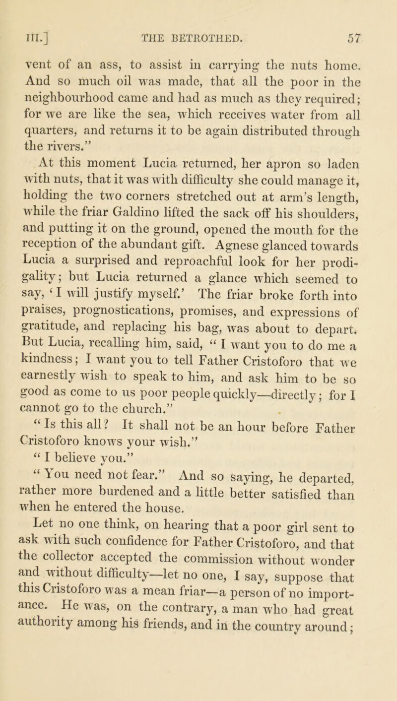 vent of an ass, to assist in carrying the nuts home. And so much oil was made, that all the poor in the neighbourhood came and had as much as they required; for we are like the sea, which receives w ater from all quarters, and returns it to be again distributed through the rivers.” At this moment Lucia returned, her apron so laden with nuts, that it was with difficulty she could manage it, holding the two corners stretched out at arm’s length, while the friar Galdino lifted the sack off his shoulders, and putting it on the ground, opened the mouth for the reception of the abundant gift. Agnese glanced towards Lucia a surprised and reproachful look for her prodi- gality; but Lucia returned a glance which seemed to say, ‘ I will justify myself.’ The friar broke forth into praises, prognostications, promises, and expressions of gratitude, and replacing his bag, was about to depart. But Lucia, recalling him, said, “ I want you to do me a kindness; I want you to tell Father Cristoforo that we earnestly wish to speak to him, and ask him to be so good as come to us poor people quickly—directly; for 1 cannot go to the church.” Is this all l It shall not be an hour before Father Cristoforo knows your wish.” “ I believe you.” “ ^ou need not fear.” And so saying, he departed, rather more burdened and a little better satisfied than when he entered the house. Let no one think, on hearing that a poor girl sent to ask with such confidence for Father Cristoforo, and that the collector accepted the commission without wonder and without difficulty—let no one, I say, suppose that this Cristoforo wras a mean friar—a person of no import- ance. He was, on the contrary, a man who had great authority among his friends, and in the country around;