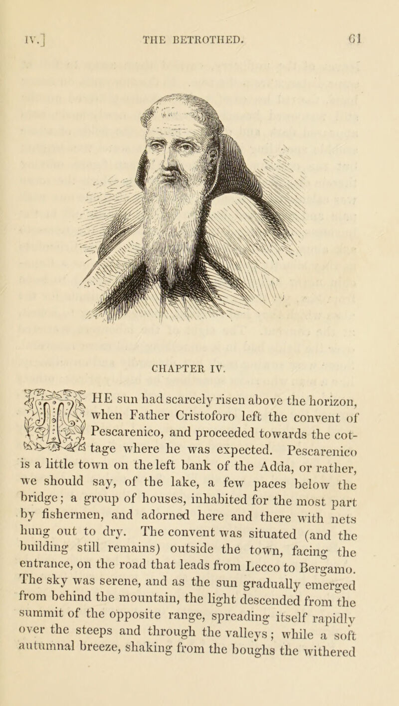 CHAPTER IV. HE sun had scarcely risen above the horizon, when Father Cristoforo left the convent of Pescarenico, and proceeded towards the cot- tage where he was expected. Pescarenico is a little town on the left bank of the Adda, or rather, we should say, of the lake, a few paces below the bridge; a group of houses, inhabited for the most part by fishermen, and adorned here and there with nets hung out to dry. The convent was situated (and the building still remains) outside the town, facing the entrance, on the road that leads from Lecco to Bergamo. The sky w^as serene, and as the sun gradually emerged from behind the mountain, the light descended from the summit of the opposite range, spreading itself rapidly over the steeps and through the valleys; while a soft autumnal breeze, shaking from the boughs the withered
