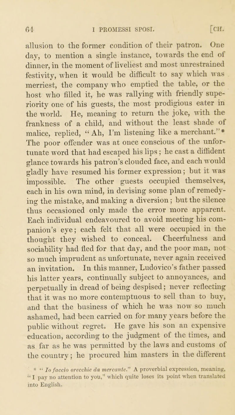 f>4- I PROMESSI SPOSI. [CH. allusion to tlie former condition of their patron. One day, to mention a single instance, towards the end of dinner, in the moment of liveliest and most unrestrained festivity, when it would be difficult to say which was merriest, the company who emptied the table, or the host who filled it, he was rallying with friendly supe- riority one of his guests, the most prodigious eater in the world. He, meaning to return the joke, with the frankness of a child, and without the least shade of malice, replied, “ Ah, I’m listening like a merchant.’ * The poor offender was at once conscious of the unfor- tunate word that had escaped his lips ; he cast a diffident glance towards his patron’s clouded face, and each would gladly have resumed his former expression; but it was impossible. The other guests occupied themselves, each in his own mind, in devising some plan of remedy- ing the mistake, and making a diversion; but the silence thus occasioned only made the error more apparent. Each individual endeavoured to avoid meeting his com- panion’s eye; each felt that all were occupied in the thought they wished to conceal. Cheerfulness and sociability had fled for that day, and the poor man, not so much imprudent as unfortunate, never again received an invitation. In this manner, Ludovico’s father passed his latter years, continually subject to annoyances, and perpetually in dread of being despised; never reflecting that it was no more contemptuous to sell than to buy, and that the business of which he was now so much ashamed, had been carried on for many years before the public without regret. He gave his son an expensive education, according to the judgment of the times, and as far as he was permitted by the laws and customs of the country; he procured him masters in the different * “ Io faccio orecchie da mercante.” A proverbial expression, meaning, “ I pay no attention to you,” which quite loses its point when translated into English.