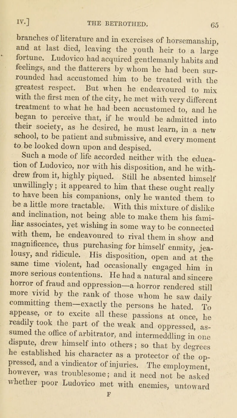 65 branches of literature and in exercises of horsemanship, and at last died, leaving the youth heir to a large* fortune. Ludovico had acquired gentlemanly habits and feelings, and the flatterers by whom he had been sur- rounded had accustomed him to be treated with the greatest respect. But when he endeavoured to mix with the first men of the city, he met with very different treatment to what he had been accustomed to, and he began to perceive that, if he would be admitted into their society, as he desired, he must learn, in a new school, to be j)atient and submissive, and every moment to be looked down upon and despised. Such a mode of life accorded neither with the educa- tion of Ludovico, nor with his disposition, and he with- drew from it, highly piqued. Still he absented himself unwillingly; it appeared to him that these ought really to have been his companions, only he wanted them to be a little more tractable. With this mixture of dislike and inclination, not being able to make them his fami- liar associates, yet wishing in some way to be connected with them, he endeavoured to rival them in show and magnificence, thus purchasing for himself enmity, jea- lousy, and ridicule. His disposition, open and at the same time violent, had occasionally engaged him in more serious contentions. He had a natural and sincere horror of fraud and oppression—a horror rendered still more vivid by the rank of those whom he saw daily committing them—exactly the persons he hated. To appease, or to excite all these passions at once, he readily took the part of the weak and oppressed, as- sumed the office of arbitrator, and intermeddling in one dispute, drew himself into others; so that by°degrees he established his character as a protector of the op- pressed, and a vindicator of injuries. The employment, however, was troublesome; and it need not be asked whether poor Ludovico met with enemies, untoward F