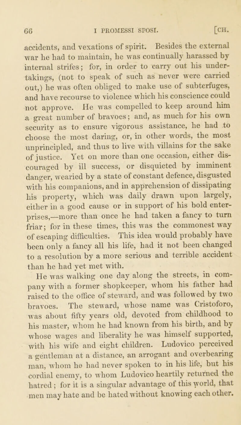 accidents, and vexations of spirit. Besides the external war he had to maintain, he was continually harassed by internal strifes; for, in order to carry out his under- takings, (not to speak of such as never were carried out,) he was often obliged to make use of subterfuges, and have recourse to violence which his conscience could not approve. He was compelled to keep around him n great number of bravoes; and, as much for his own security as to ensure vigorous assistance, he had to choose the most daring, or, in other words, the most unprincipled, and thus to live with villains for the sake of justice. Yet on more than one occasion, either dis- couraged by ill success, or disquieted by imminent danger, wearied by a state of constant defence, disgusted with his companions, and in apprehension of dissipating his property, which was daily drawn upon largely, either in a good cause or in support of his bold enter- prises,—more than once he had taken a fancy to turn friar; for in these times, this was the commonest way of escaping difficulties. This idea would probably have been only a fancy all his life, had it not been changed to a resolution by a more serious and terrible accident than he had yet met with. He was walking one day along the streets, in com- pany with a former shopkeeper, whom his lather had raised to the office of steward, and was followed by two bravoes. The steward, whose name uas Cristoforo, was about fifty years old, devoted from childhood to his master, Avhom he had known from his birth, and by whose wages and liberality he was himselt supported, with his wife and eight children. Ludovico perceived a gentleman at a distance, an arrogant and overbearing man, whom he had never spoken to in his life, but his cordial enemy, to whom Ludovico heartily returned the hatred ; for it is a singular advantage of this world, that men may hate and be hated without knowing each other.
