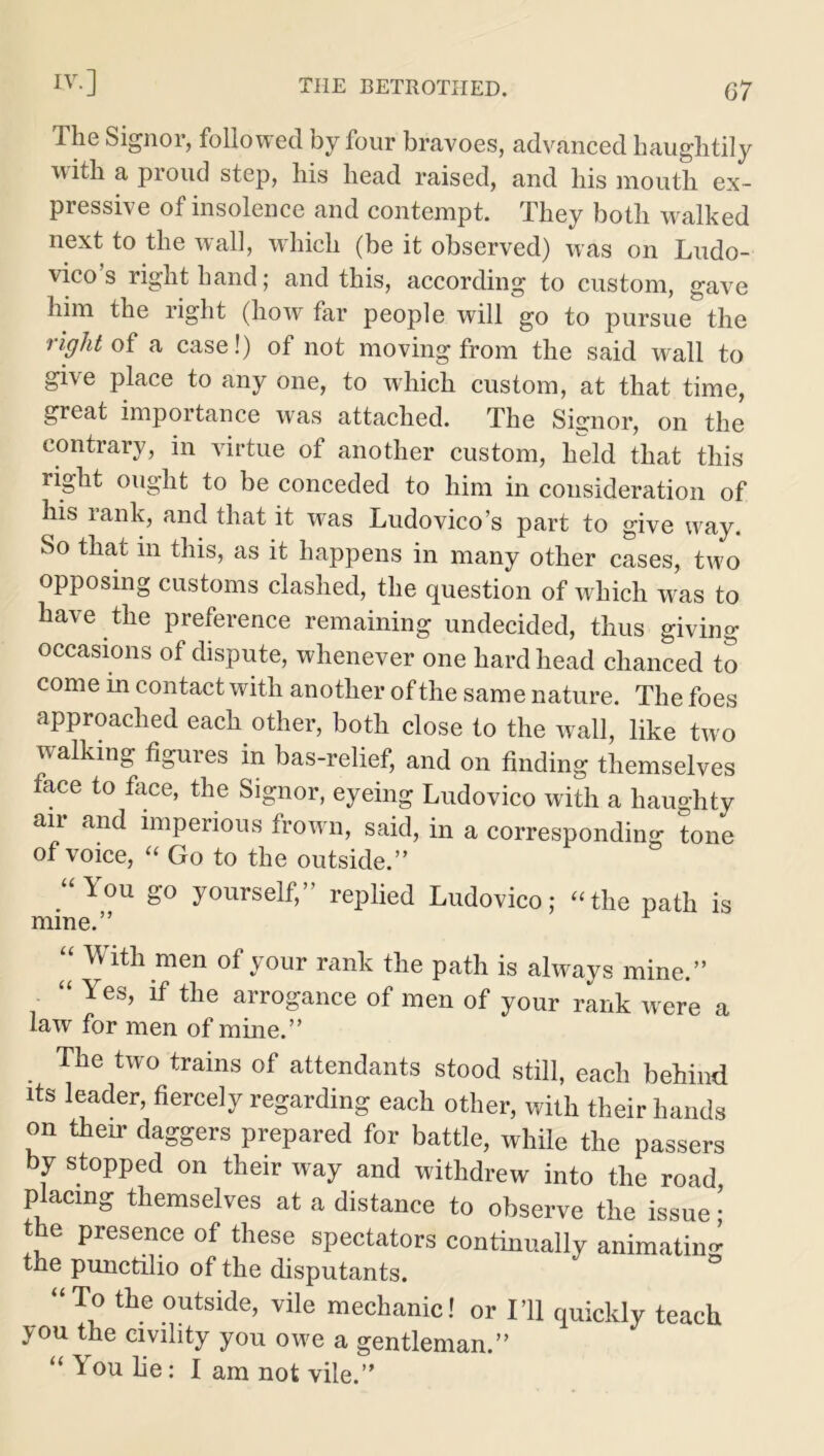 The Signor, followed by four bravoes, advanced haughtily with a proud step, his head raised, and his mouth ex- pressive of insolence and contempt. They both walked next to the wall, which (be it observed) was on Ludo- vico s right hand; and this, according to custom, gave him the right (how far people will go to pursue the right of a case!) of not moving from the said wall to give place to any one, to which custom, at that time, great importance was attached. The Sijjnor, on the contrary, in virtue of another custom, held that this right ought to be conceded to him in consideration of his rank, and that it was Ludovico’s part to give way. So that in this, as it happens in many other cases, two opposing customs clashed, the question of which was to have the preference remaining undecided, thus giving occasions of dispute, whenever one hardhead chanced to come in contact with another of the same nature. The foes approached each other, both close to the wall, like two walking figures in bas-relief, and on finding themselves face to face, the Signor, eyeing Ludovico with a haughty air and imperious frown, said, in a corresponding tone of voice, “ Go to the outside.” lou go yourself,’ replied Ludovico; “the path is mine.” “ With men of your rank the path is always mine.” “ Yes, if the arrogance of men of your rank were a law for men of mine.” The two trains of attendants stood still, each behind its leader, fiercely regarding each other, with their hands on their daggers prepared for battle, while the passers by stopped on their way and withdrew into the road placing themselves at a distance to observe the issue; the presence of these spectators continually animating the punctilio of the disputants. “To the outside, vile mechanic! or I’ll quickly teach you the civility you owe a gentleman.” “ You lie: I am not vile.”