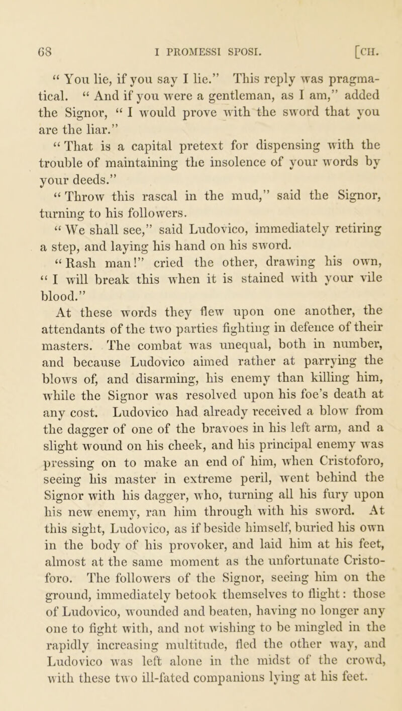 “ You lie, if you say I lie.” This reply was pragma- tical. “ And if you were a gentleman, as I am,” added the Signor, “ I would prove with the sword that you are the liar.” “ That is a capital pretext for dispensing with the trouble of maintaining the insolence of your words by your deeds.” “ Throw this rascal in the mud,” said the Signor, turning to his followers. “ We shall see,” said Ludovico, immediately retiring a step, and laying his hand on his sword. “ Rash man!” cried the other, drawing his own, “ I will break this when it is stained with your vile blood.” At these words they flew upon one another, the attendants of the two parties fighting in defence of their masters. The combat was unequal, both in number, and because Ludovico aimed rather at parrying the blows of, and disarming, his enemy than killing him, wrhile the Signor was resolved upon his foe’s death at any cost. Ludovico had already received a blow from the dagger of one of the bravoes in his left arm, and a slight wound on his cheek, and his principal enemy was pressing on to make an end of him, when Cristoforo, seeing his master in extreme peril, went behind the Signor with his dagger, w ho, turning all his fury upon his new enemy, ran him through with his sword. At this sight, Ludovico, as if beside himself, buried his own in the body of his provoker, and laid him at his feet, almost at the same moment as the unfortunate Cristo- foro. The followers of the Signor, seeing him on the ground, immediately betook themselves to flight: those of Ludovico, wounded and beaten, having no longer any one to fight with, and not wishing to be mingled in the rapidly increasing multitude, fled the other way, and Ludovico was left alone in the midst of the crowd, with these tw o ill-fated companions lying at his feet.