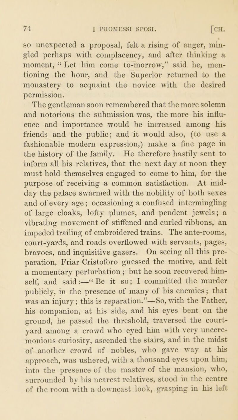 so unexpected a proposal, felt a rising of anger, min- gled perhaps with complacency, and after thinking a moment, “ Let him come to-morrow,” said he, men- tioning the hour, and the Superior returned to the monastery to acquaint the novice with the desired permission. The gentleman soon remembered that the more solemn and notorious the submission was, the more his influ- ence and importance would be increased among his friends and the public; and it would also, (to use a fashionable modern expression,) make a fine page in the history of the family. He therefore hastily sent to inform all his relatives, that the next day at noon they must hold themselves engaged to come to him, for the purpose of receiving a common satisfaction. At mid- day the palace swarmed with the nobility of both sexes and of every age; occasioning a confused intermingling of large cloaks, lofty plumes, and pendent jewels; a vibrating movement of stiffened and curled ribbons, an impeded trailing of embroidered trains. The ante-rooms, court-yards, and roads overflowed with servants, pages, bravoes, and inquisitive gazers. On seeing all this pre- paration, Friar Cristoforo guessed the motive, and felt a momentary perturbation ; but he soon recovered him- self, and said:—“ Be it so; I committed the murder publicly, in the presence of many of his enemies; that was an injury; this is reparation.”—So,with the Father, his companion, at his side, and his eyes bent on the ground, he passed the threshold, traversed the court- yard among a crowd who eyed him with very uncere- monious curiosity, ascended the stairs, and in the midst of another crowd of nobles, who gave way at his approach, was ushered, with a thousand eyes upon him, into the presence of the master of the mansion, who, surrounded by his nearest relatives, stood in the centre of the room with a downcast look, grasping in his left