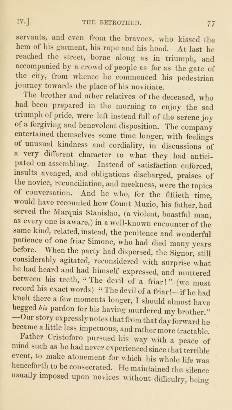 servants, and even from the bravoes, who kissed the hem of his garment, his rope and his hood. At last he reached the street, borne along as in triumph, and accompanied by a crowd of people as far as the gate of the city, from whence he commenced his pedestrian journey towards the place of his novitiate. The brother and other relatives of the deceased, who had been prepared in the morning to enjoy the sad triumph of pride, were left instead full of the serene joy of a forgiving and benevolent disposition. The company entertained themselves some time longer, with feelings of unusual kindness and cordiality, in discussions of a very different character to what they had antici- pated on assembling. Instead of satisfaction enforced, insults avenged, and obligations discharged, praises of the novice, reconciliation, and meekness, were the topics of conversation. And he who, for the fiftieth time, would have recounted how Count Muzio, his father, had served the Marquis Stanislao, (a violent, boastful man, as every one is aware,) in a well-known encounter of the same kind, related, instead, the penitence and wonderful patience of one friar Simone, who had died many years before. When the party had dispersed, the Signor, still considerably agitated, reconsidered with surprise what he had heard and had himself expressed, and muttered between his teeth, “ The devil of a friar! ” (we must record his exact words) “ The devil of a friar!—if he had knelt there a few moments longer, I should almost have begged his pardon for his having murdered my brother.” —Our story expressly notes that from that davforward he became a little less impetuous, and rather more tractable. Father Cristoforo pursued his way with a peace of mmd such as he had never experienced since that terrible event, to make atonement for which his whole life was henceforth to be consecrated. He maintained the silence usually imposed upon novices without difficulty, being