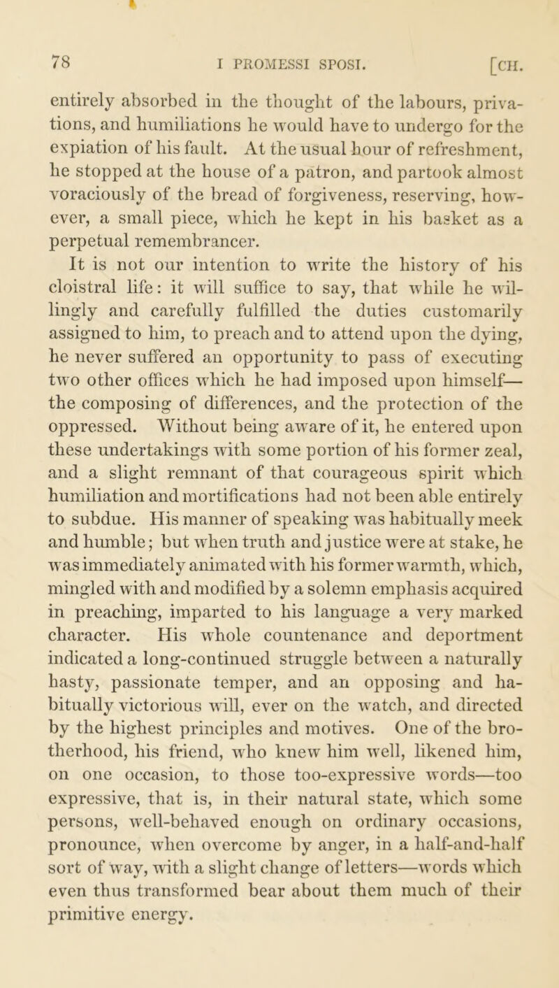 entirely absorbed in the thought of the labours, priva- tions, and humiliations he would have to undergo for the expiation of his fault. At the usual hour of refreshment, he stopped at the house of a patron, and partook almost voraciously of the bread of forgiveness, reserving, how- ever, a small piece, wdiich he kept in his basket as a perpetual remembrancer. It is not our intention to write the history of his cloistral life: it will suffice to say, that while he wil- lingly and carefully fulfilled the duties customarily assigned to him, to preach and to attend upon the dying, he never suffered an opportunity to pass of executing two other offices which he had imposed upon himself— the composing of differences, and the protection of the oppressed. Without being aware of it, he entered upon these undertakings with some portion of his former zeal, and a slight remnant of that courageous spirit which humiliation and mortifications had not been able entirely to subdue. His manner of speaking was habitually meek and humble; but when truth and justice wTere at stake, he was immediately animated with his former warmth, which, mingled with and modified by a solemn emphasis acquired in preaching, imparted to his language a very marked character. His whole countenance and deportment indicated a long-continued struggle between a naturally hasty, passionate temper, and an opposing and ha- bitually victorious will, ever on the watch, and directed by the highest principles and motives. One of the bro- therhood, his friend, wdio knew him well, likened him, on one occasion, to those too-expressive words—too expressive, that is, in their natural state, which some persons, well-behaved enough on ordinary occasions, pronounce, when overcome by anger, in a half-and-half sort of way, with a slight change of letters—words which even thus transformed bear about them much of their primitive energy.
