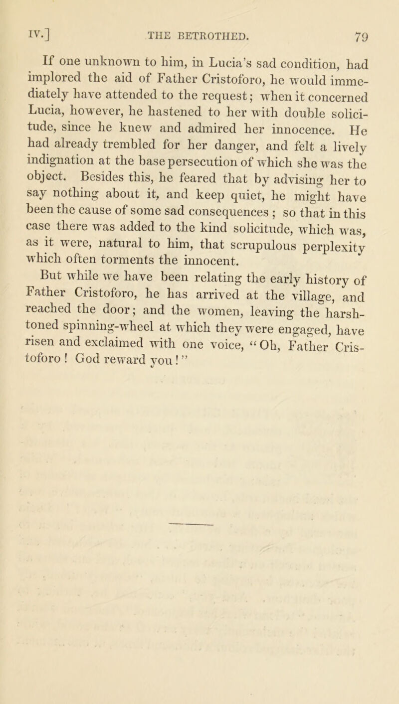 If one unknown to him, in Lucia’s sad condition, had implored the aid of Father Cristoforo, he would imme- diately have attended to the request; w hen it concerned Lucia, however, he hastened to her with double solici- tude, since he knew and admired her innocence. He had already trembled for her danger, and felt a lively indignation at the base persecution of which she was the object. Besides this, he feared that by advising her to say nothing about it, and keep quiet, he might have been the cause of some sad consequences ; so that in this case there was added to the kind solicitude, which was, as it were, natural to him, that scrupulous perplexity which often torments the innocent. But while we have been relating the early history of Father Cristoforo, he has arrived at the village, and reached the door; and the women, leaving the harsh- toned spinning-wheel at which they were engaged, have risen and exclaimed with one voice, “ Oh, Father Cris- toforo ! God reward vou! ” V
