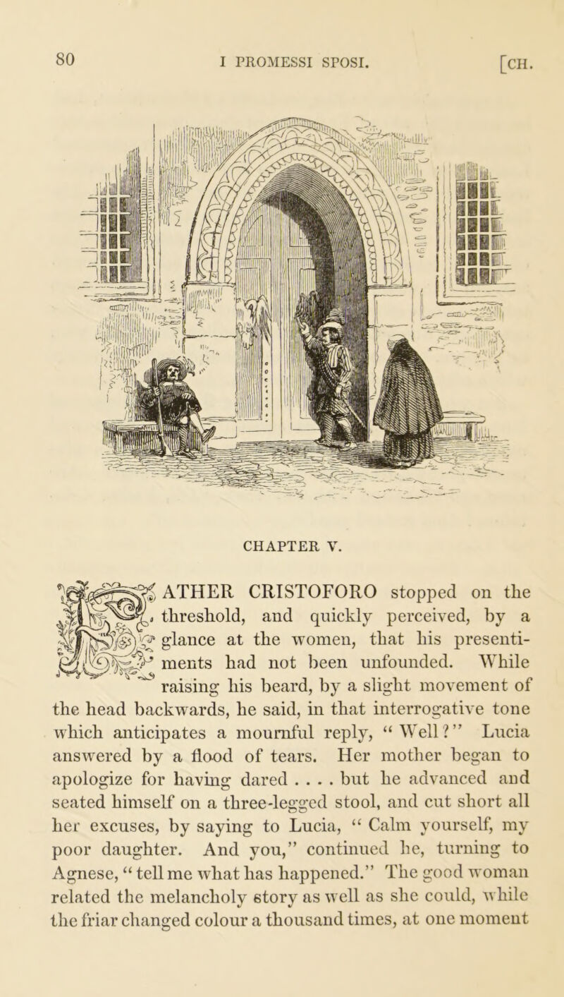 CHAPTER V. ATHER CRISTOFORO stopped on the threshold, and quickly perceived, by a glance at the women, that his presenti- ments had not been unfounded. While raising his beard, by a slight movement of the head backwards, he said, in that interrogative tone which anticipates a mournful reply, “Well?” Lucia answered by a flood of tears. Her mother began to apologize for having dared .... but he advanced and seated himself on a three-legged stool, and cut short all her excuses, by saying to Lucia, “ Calm yourself, my poor daughter. And you,” continued he, turning to Agnese, “ tell me what has happened.” The good woman related the melancholy story as well as she could, while the friar changed colour a thousand times, at one moment