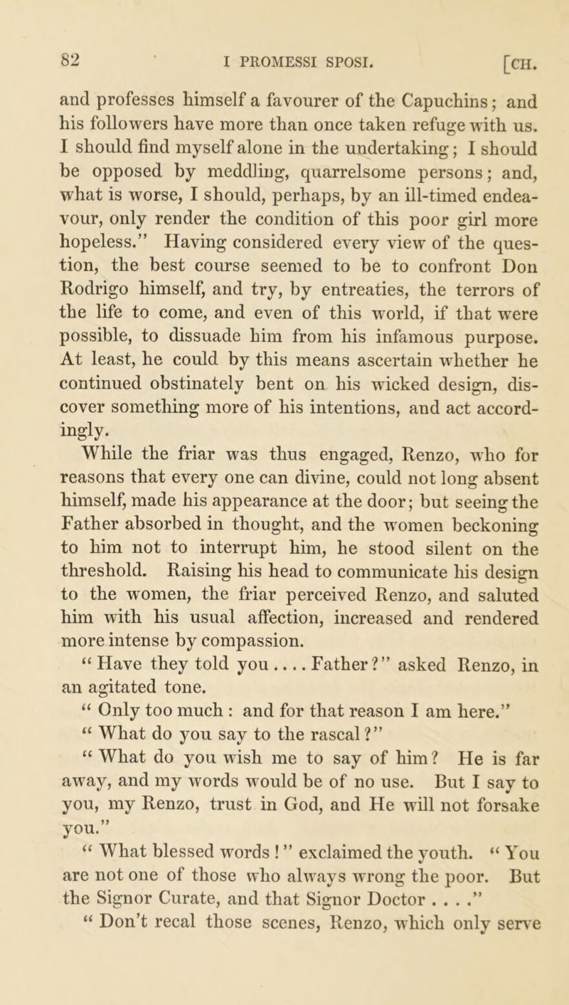 and professes himself a favourer of the Capuchins; and his followers have more than once taken refuge with us. I should find myself alone in the undertaking; I should be opposed by meddling, quarrelsome persons; and, what is worse, I should, perhaps, by an ill-timed endea- vour, only render the condition of this poor girl more hopeless.” Having considered every view of the ques- tion, the best course seemed to be to confront Don Rodrigo himself, and try, by entreaties, the terrors of the life to come, and even of this world, if that were possible, to dissuade him from his infamous purpose. At least, he could by this means ascertain whether he continued obstinately bent on his wicked design, dis- cover something more of his intentions, and act accord- ingly. While the friar was thus engaged, Renzo, who for reasons that every one can divine, could not long absent himself, made his appearance at the door; but seeing the Father absorbed in thought, and the w omen beckoning to him not to interrupt him, he stood silent on the threshold. Raising his head to communicate his design to the women, the friar perceived Renzo, and saluted him with his usual affection, increased and rendered more intense by compassion. “ Have they told you Father?” asked Renzo, in an agitated tone. “ Only too much : and for that reason I am here.” “ What do you say to the rascal ?” “ What do you wish me to say of him ? He is far away, and my words w ould be of no use. But I say to you, my Renzo, trust in God, and He will not forsake you.” “ What blessed words ! ” exclaimed the youth. “ You are not one of those who always wrong the poor. But the Signor Curate, and that Signor Doctor . . . “ Don’t recal those scenes, Renzo, which only serv e