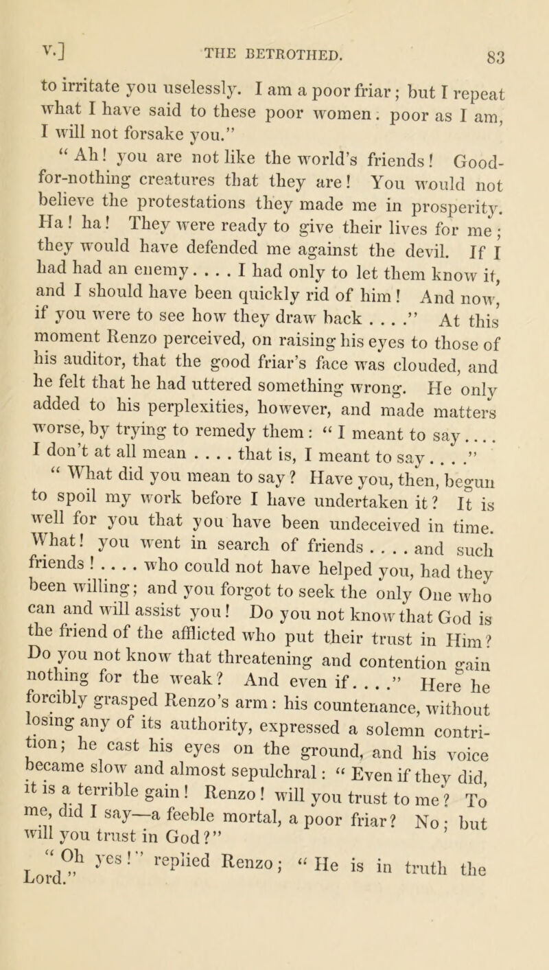 to irritate you uselessly. I am a poor friar; but I repeat what I have said to these poor women. poor as I am, I will not forsake you.” “ Ah! you are not like the world’s friends ! Good- for-nothing creatures that they are! You would not believe the protestations they made me in prosperity. Ha ! ha! They were ready to give their lives for me ; they would have defended me against the devil. If I had had an enemy I had only to let them know if, and I should have been quickly rid of him ! And now' if you were to see how they draw back . . . .” At this' moment Renzo perceived, on raising his eyes to those of his auditor, that the good friar s face was clouded, and he felt that he had uttered something wrong. He only added to his perplexities, however, and made matters worse, by trying to remedy them : « I meant to say .... I don t at all mean .... that is, I meant to say. . . .” “ What did you mean to say ? Have you, then, begun to spoil my work before I have undertaken it ? It is well for you that you have been undeceived in time. What! you went in search of friends and such friends ! . . . . who could not have helped you, had they been willing; and you forgot to seek the only One who can and will assist you! Do you not know that God is the friend of the afflicted who put their trust in Him ? Do you not know that threatening and contention gain nothing for the weak? And even if ” Here he forcibly grasped Renzo’s arm : his countenance, without losing any of its authority, expressed a solemn contri- tion; he cast his eyes on the ground, and his voice became slow and almost sepulchral: “ Even if they did it is a terrible gam ! Renzo ! will you trust to me ? To me did I say—a feeble mortal, a poor friar? No; but will you trust in God?” Lord0?1 yeS! replied Renzo>' “He ^ in truth the