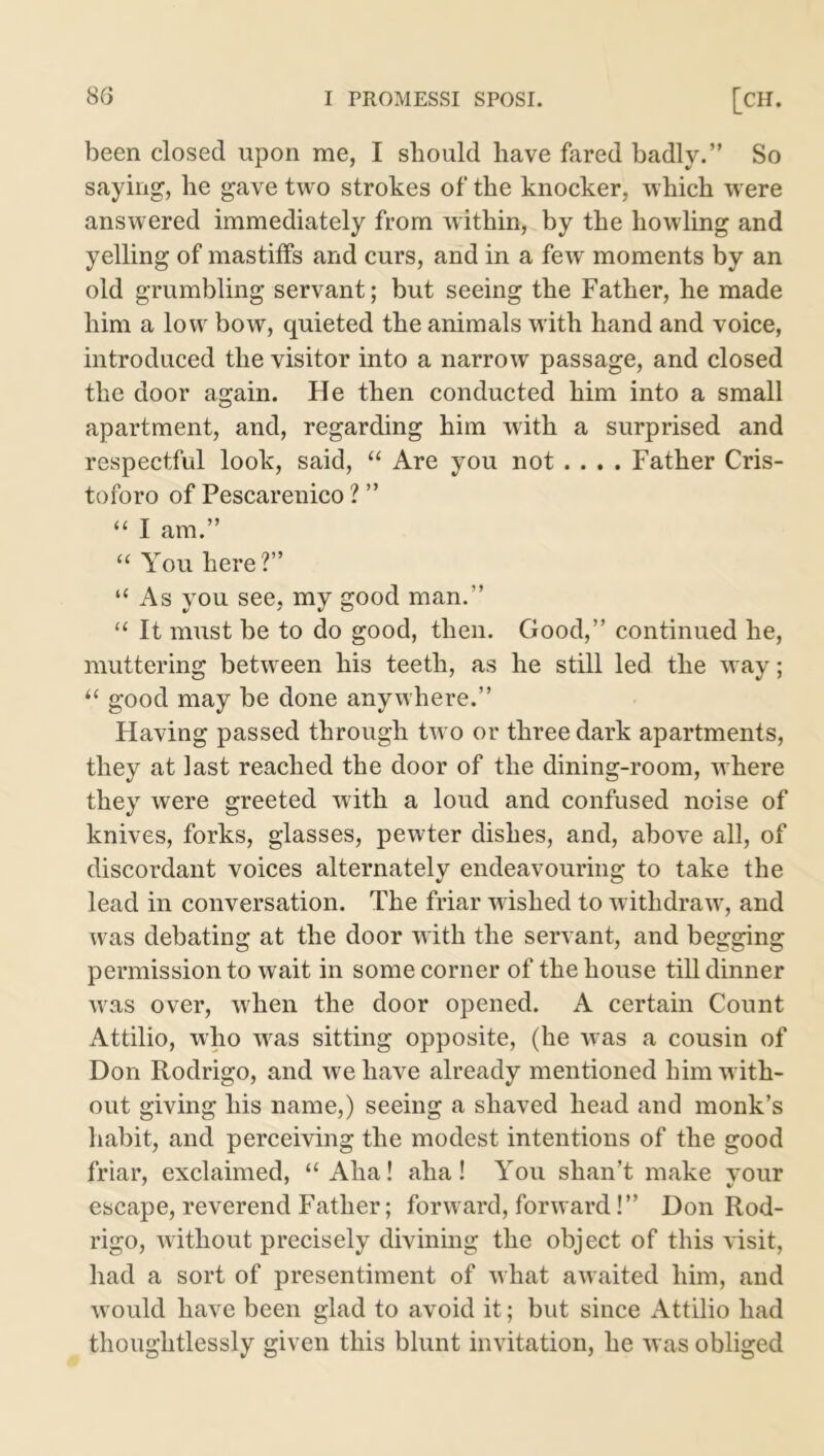 been closed upon me, I should have fared badly.” So saying, he gave two strokes of the knocker, which were answered immediately from within, by the howling and yelling of mastiffs and curs, and in a few moments by an old grumbling servant; but seeing the Father, he made him a low bow, quieted the animals with hand and voice, introduced the visitor into a narrow passage, and closed the door again. He then conducted him into a small apartment, and, regarding him with a surprised and respectful look, said, “ Are you not .... Father Cris- toforo of Pescarenico ? ” “ I am.” “ You here?” “ As you see, my good man.” “ It must be to do good, then. Good,” continued he, muttering between his teeth, as he still led the way; “ good may be done anywhere.” Flaving passed through two or three dark apartments, they at last reached the door of the dining-room, where they were greeted with a loud and confused noise of knives, forks, glasses, pewter dishes, and, above all, of discordant voices alternately endeavouring to take the lead in conversation. The friar wished to withdraw, and was debating at the door with the servant, and begging permission to wait in some corner of the house till dinner was over, when the door opened. A certain Count Attilio, who was sitting opposite, (he was a cousin of Don Rodrigo, and we have already mentioned him with- out giving his name,) seeing a shaved head and monk’s habit, and perceiving the modest intentions of the good friar, exclaimed, “Aha! aha! You shan’t make your escape, reverend Father; forward, forward!” Don Rod- rigo, without precisely divining the object of this visit, had a sort of presentiment of what awaited him, and would have been glad to avoid it; but since Attilio had thoughtlessly given this blunt invitation, he was obliged