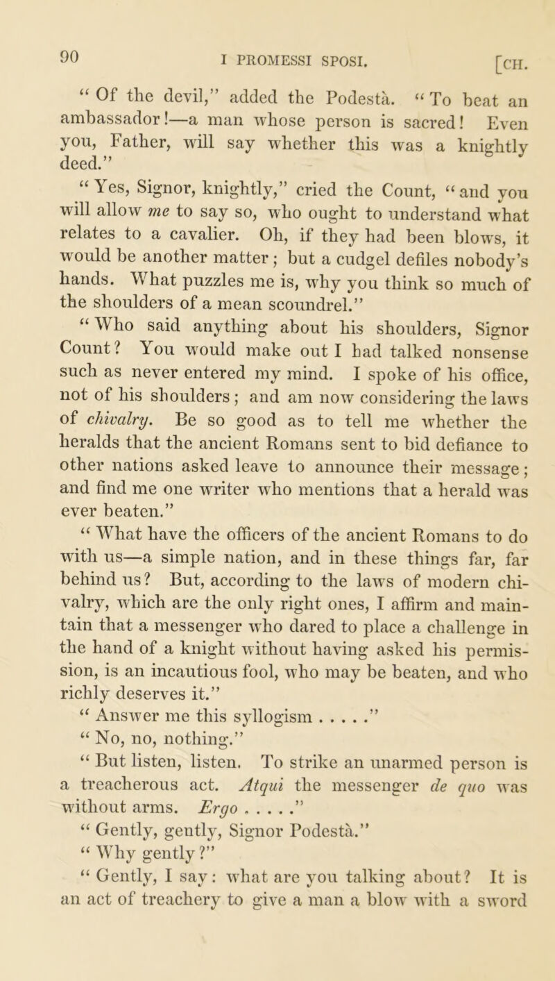 “ Of the devil,” added the Podesta. “ To beat an ambassador!—a man whose person is sacred! Even you, Father, will say whether this was a knightly deed.” “ Yes, Signor, knightly,” cried the Count, “and you will allow me to say so, who ought to understand what relates to a cavalier. Oh, if they had been blows, it would be another matter; but a cudgel defiles nobody’s hands. What puzzles me is, why you think so much of the shoulders of a mean scoundrel.” “ Who said anything about his shoulders, Signor Count ? You would make out I bad talked nonsense such as never entered my mind. I spoke of his office, not of his shoulders; and am now considering the laws of chivalry. Be so good as to tell me whether the heralds that the ancient Romans sent to bid defiance to other nations asked leave to announce their message; and find me one writer who mentions that a herald was ever beaten.” “ What have the officers of the ancient Romans to do with us—a simple nation, and in these things far, far behind us ? But, according to the laws of modern chi- valry, which are the only right ones, I affirm and main- tain that a messenger who dared to place a challenge in the hand of a knight without having asked his permis- sion, is an incautious fool, who may be beaten, and who richly deserves it.” “ Answer me this syllogism ” “ No, no, nothing.” “ But listen, listen. To strike an unarmed person is a treacherous act. Atqui the messenger de quo was without arms. Ergo ” “ Gently, gently, Signor Podesta.” “ Why gently ?” “ Gently, I say: what are you talking about? It is an act of treachery to give a man a blow with a sword