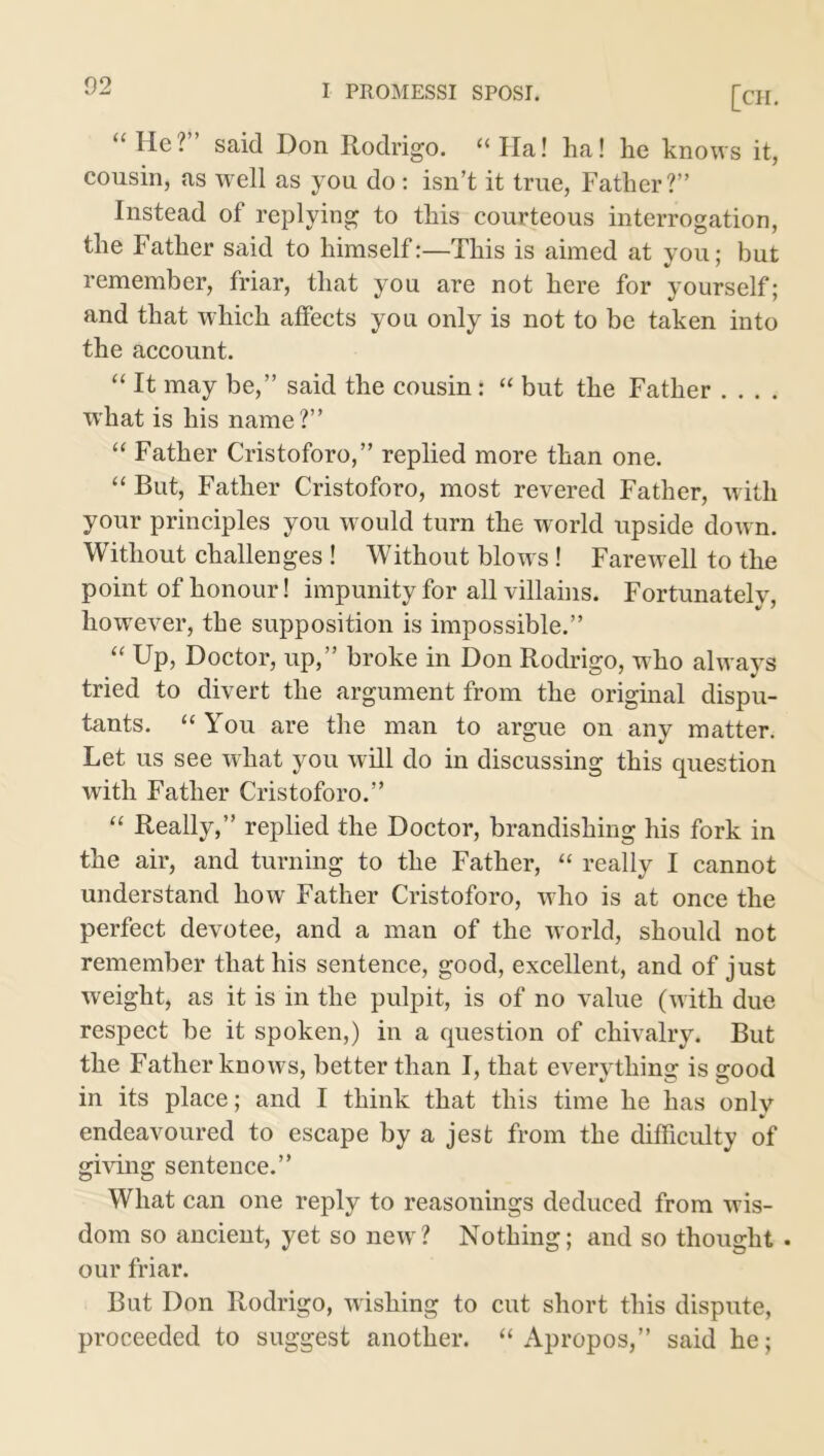 “He? said Don Rodrigo. “Ha! lia! he knows it, cousin, as well as you do : isn’t it true, Father?” Instead of replying to this courteous interrogation, the Father said to himself:—This is aimed at you; but remember, friar, that you are not here for yourself; and that which affects you only is not to be taken into the account. “ It may be,” said the cousin: “ but the Father .... what is his name?” “ Father Cristoforo,” replied more than one. “ But, Father Cristoforo, most revered Father, with your principles you would turn the world upside down. Without challenges ! Without blows! Farewell to the point of honour! impunity for all villains. Fortunately, however, the supposition is impossible.” “ Up, Doctor, up,” broke in Don Rodrigo, who always tried to divert the argument from the original dispu- tants. “ You are the man to argue on any matter. Let us see what you will do in discussing this question with Father Cristoforo.” “ Really,” replied the Doctor, brandishing his fork in the air, and turning to the Father, “ really I cannot understand how Father Cristoforo, who is at once the perfect devotee, and a man of the world, should not remember that his sentence, good, excellent, and of just weight, as it is in the pulpit, is of no value (with due respect be it spoken,) in a question of chivalry. But the Father knows, better than I, that everything is good in its place; and I think that this time he has only endeavoured to escape by a jest from the difficulty of giving sentence.” What can one reply to reasonings deduced from wis- dom so ancient, yet so new? Nothing; and so thought . our friar. But Don Rodrigo, wishing to cut short this dispute, proceeded to suggest another. “Apropos,” said he;